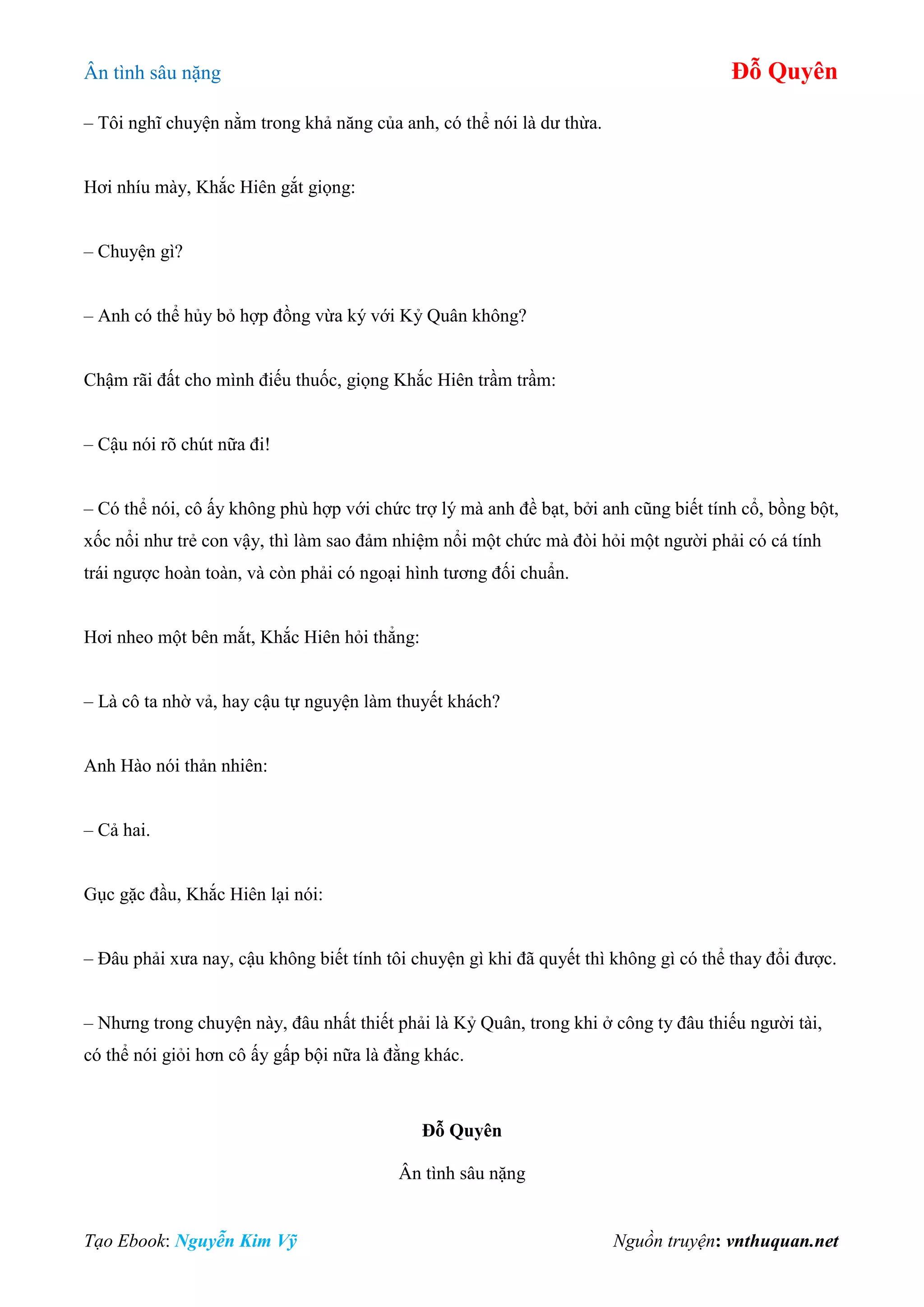 Ân tình sâu nặng Đỗ Quyên
Tạo Ebook: Nguyễn Kim Vỹ Nguồn truyện: vnthuquan.net
– Tôi nghĩ chuyện nằm trong khả năng của anh, có thể nói là dư thừa.
Hơi nhíu mày, Khắc Hiên gắt giọng:
– Chuyện gì?
– Anh có thể hủy bỏ hợp đồng vừa ký với Kỷ Quân không?
Chậm rãi đất cho mình điếu thuốc, giọng Khắc Hiên trầm trầm:
– Cậu nói rõ chút nữa đi!
– Có thể nói, cô ấy không phù hợp với chức trợ lý mà anh đề bạt, bởi anh cũng biết tính cổ, bồng bột,
xốc nổi như trẻ con vậy, thì làm sao đảm nhiệm nổi một chức mà đòi hỏi một người phải có cá tính
trái ngược hoàn toàn, và còn phải có ngoại hình tương đối chuẩn.
Hơi nheo một bên mắt, Khắc Hiên hỏi thẳng:
– Là cô ta nhờ vả, hay cậu tự nguyện làm thuyết khách?
Anh Hào nói thản nhiên:
– Cả hai.
Gục gặc đầu, Khắc Hiên lại nói:
– Đâu phải xưa nay, cậu không biết tính tôi chuyện gì khi đã quyết thì không gì có thể thay đổi được.
– Nhưng trong chuyện này, đâu nhất thiết phải là Kỷ Quân, trong khi ở công ty đâu thiếu người tài,
có thể nói giỏi hơn cô ấy gấp bội nữa là đằng khác.
Đỗ Quyên
Ân tình sâu nặng
 