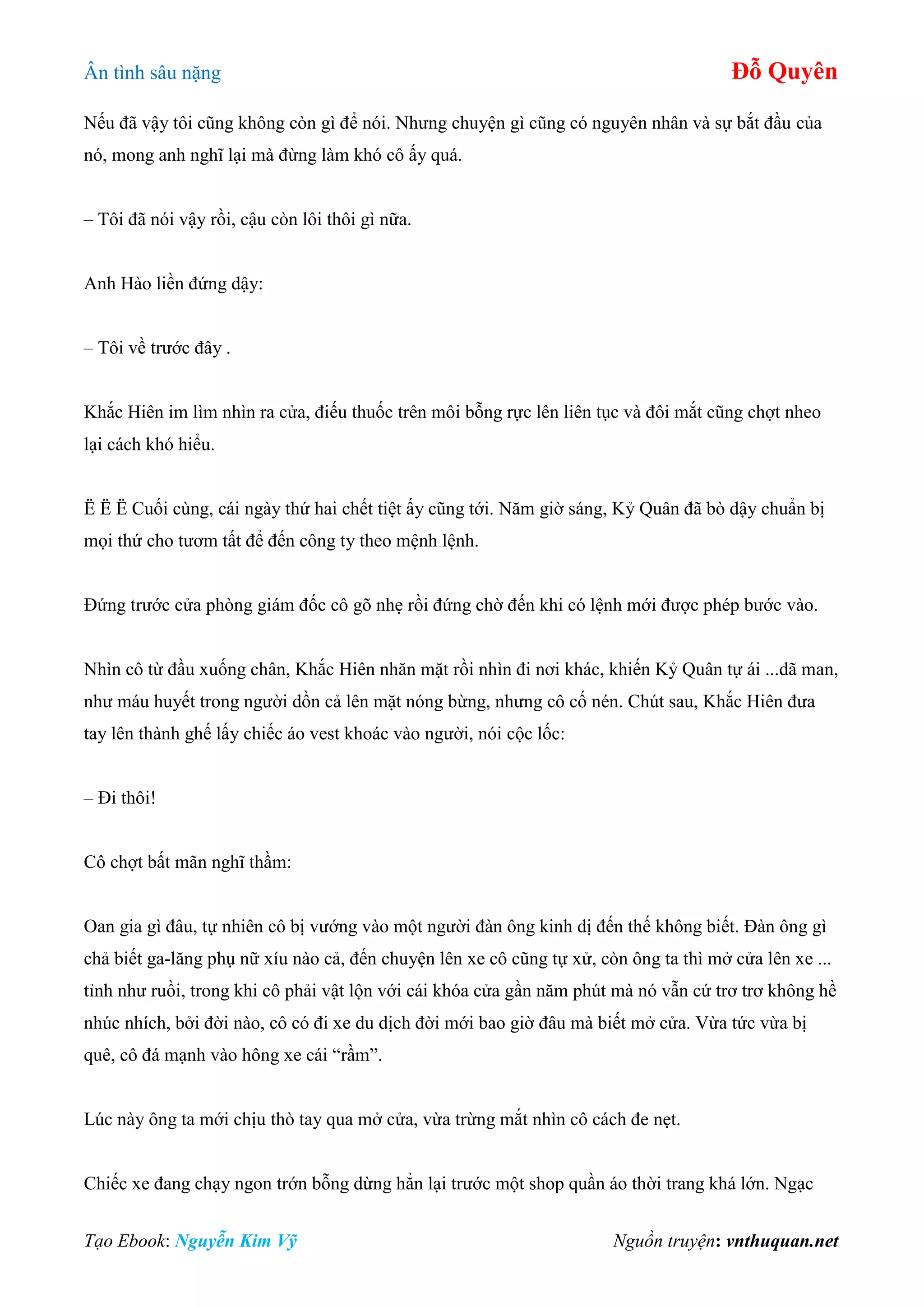 Ân tình sâu nặng Đỗ Quyên
Tạo Ebook: Nguyễn Kim Vỹ Nguồn truyện: vnthuquan.net
Nếu đã vậy tôi cũng không còn gì để nói. Nhưng chuyện gì cũng có nguyên nhân và sự bắt đầu của
nó, mong anh nghĩ lại mà đừng làm khó cô ấy quá.
– Tôi đã nói vậy rồi, cậu còn lôi thôi gì nữa.
Anh Hào liền đứng dậy:
– Tôi về trước đây .
Khắc Hiên im lìm nhìn ra cửa, điếu thuốc trên môi bỗng rực lên liên tục và đôi mắt cũng chợt nheo
lại cách khó hiểu.
Ë Ë Ë Cuối cùng, cái ngày thứ hai chết tiệt ấy cũng tới. Năm giờ sáng, Kỷ Quân đã bò dậy chuẩn bị
mọi thứ cho tươm tất để đến công ty theo mệnh lệnh.
Đứng trước cửa phòng giám đốc cô gõ nhẹ rồi đứng chờ đến khi có lệnh mới được phép bước vào.
Nhìn cô từ đầu xuống chân, Khắc Hiên nhăn mặt rồi nhìn đi nơi khác, khiến Kỷ Quân tự ái ...dã man,
như máu huyết trong người dồn cả lên mặt nóng bừng, nhưng cô cố nén. Chút sau, Khắc Hiên đưa
tay lên thành ghế lấy chiếc áo vest khoác vào người, nói cộc lốc:
– Đi thôi!
Cô chợt bất mãn nghĩ thầm:
Oan gia gì đâu, tự nhiên cô bị vướng vào một người đàn ông kinh dị đến thế không biết. Đàn ông gì
chả biết ga-lăng phụ nữ xíu nào cả, đến chuyện lên xe cô cũng tự xử, còn ông ta thì mở cửa lên xe ...
tỉnh như ruồi, trong khi cô phải vật lộn với cái khóa cửa gần năm phút mà nó vẫn cứ trơ trơ không hề
nhúc nhích, bởi đời nào, cô có đi xe du dịch đời mới bao giờ đâu mà biết mở cửa. Vừa tức vừa bị
quê, cô đá mạnh vào hông xe cái “rầm”.
Lúc này ông ta mới chịu thò tay qua mở cửa, vừa trừng mắt nhìn cô cách đe nẹt.
Chiếc xe đang chạy ngon trớn bỗng dừng hẳn lại trước một shop quần áo thời trang khá lớn. Ngạc
 