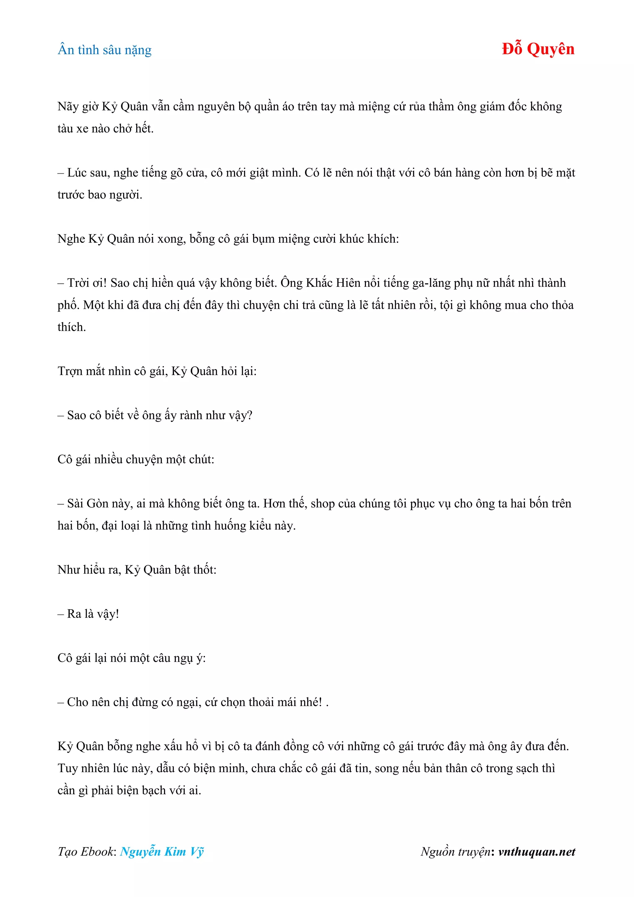 Ân tình sâu nặng Đỗ Quyên
Tạo Ebook: Nguyễn Kim Vỹ Nguồn truyện: vnthuquan.net
Nãy giờ Kỷ Quân vẫn cầm nguyên bộ quần áo trên tay mà miệng cứ rủa thầm ông giám đốc không
tàu xe nào chở hết.
– Lúc sau, nghe tiếng gõ cửa, cô mới giật mình. Có lẽ nên nói thật với cô bán hàng còn hơn bị bẽ mặt
trước bao người.
Nghe Kỷ Quân nói xong, bỗng cô gái bụm miệng cười khúc khích:
– Trời ơi! Sao chị hiền quá vậy không biết. Ông Khắc Hiên nổi tiếng ga-lăng phụ nữ nhất nhì thành
phố. Một khi đã đưa chị đến đây thì chuyện chi trả cũng là lẽ tất nhiên rồi, tội gì không mua cho thỏa
thích.
Trợn mắt nhìn cô gái, Kỷ Quân hỏi lại:
– Sao cô biết về ông ấy rành như vậy?
Cô gái nhiều chuyện một chút:
– Sài Gòn này, ai mà không biết ông ta. Hơn thế, shop của chúng tôi phục vụ cho ông ta hai bốn trên
hai bốn, đại loại là những tình huống kiểu này.
Như hiểu ra, Kỷ Quân bật thốt:
– Ra là vậy!
Cô gái lại nói một câu ngụ ý:
– Cho nên chị đừng có ngại, cứ chọn thoải mái nhé! .
Kỷ Quân bỗng nghe xấu hổ vì bị cô ta đánh đồng cô với những cô gái trước đây mà ông ây đưa đến.
Tuy nhiên lúc này, dẫu có biện minh, chưa chắc cô gái đã tin, song nếu bản thân cô trong sạch thì
cần gì phải biện bạch với ai.
 
