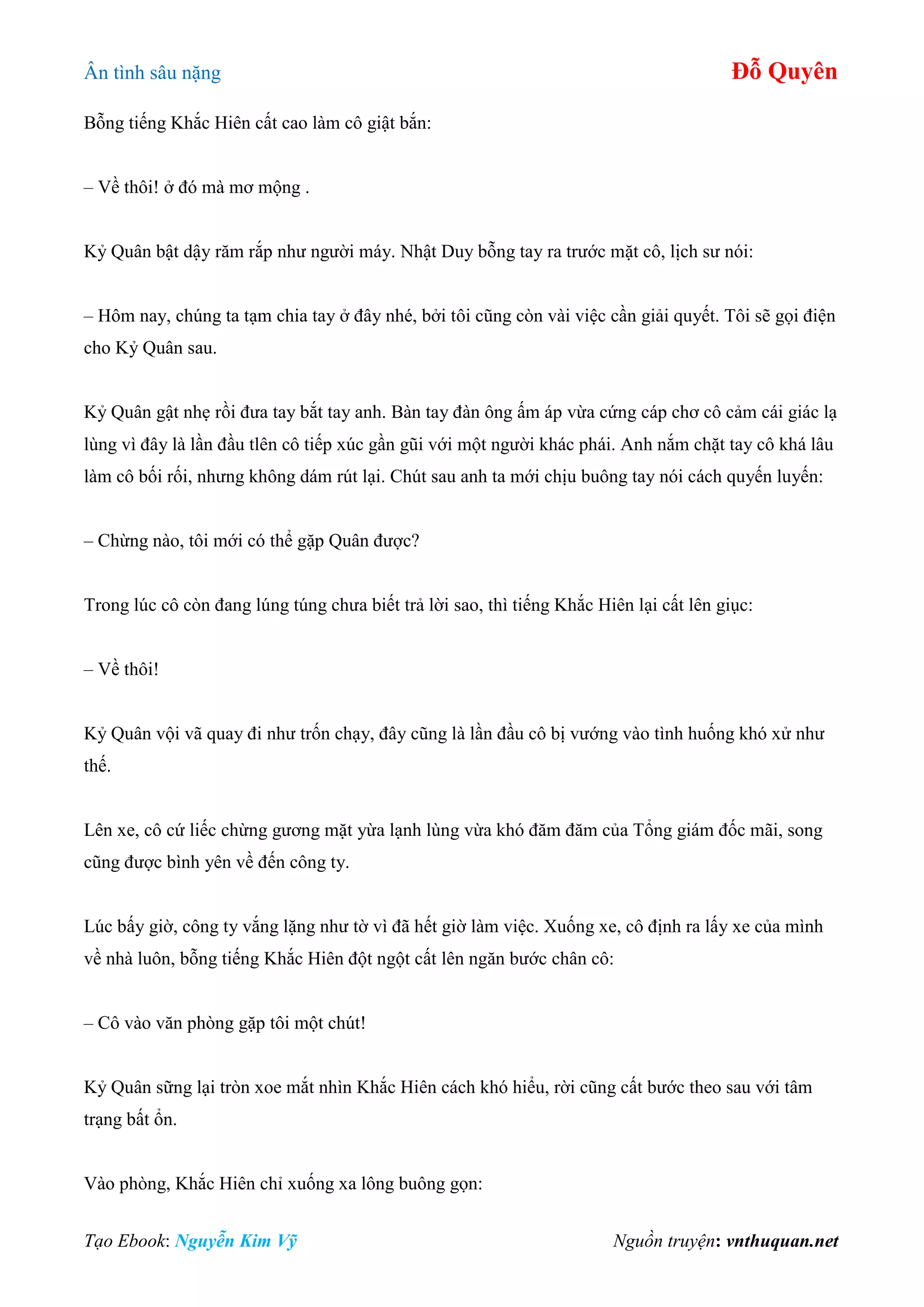 Ân tình sâu nặng Đỗ Quyên
Tạo Ebook: Nguyễn Kim Vỹ Nguồn truyện: vnthuquan.net
Bỗng tiếng Khắc Hiên cất cao làm cô giật bắn:
– Về thôi! ở đó mà mơ mộng .
Kỷ Quân bật dậy răm rắp như người máy. Nhật Duy bỗng tay ra trước mặt cô, lịch sư nói:
– Hôm nay, chúng ta tạm chia tay ở đây nhé, bởi tôi cũng còn vài việc cần giải quyết. Tôi sẽ gọi điện
cho Kỷ Quân sau.
Kỷ Quân gật nhẹ rồi đưa tay bắt tay anh. Bàn tay đàn ông ấm áp vừa cứng cáp chơ cô cảm cái giác lạ
lùng vì đây là lần đầu tlên cô tiếp xúc gần gũi với một người khác phái. Anh nắm chặt tay cô khá lâu
làm cô bối rối, nhưng không dám rút lại. Chút sau anh ta mới chịu buông tay nói cách quyến luyến:
– Chừng nào, tôi mới có thể gặp Quân được?
Trong lúc cô còn đang lúng túng chưa biết trả lời sao, thì tiếng Khắc Hiên lại cất lên giục:
– Về thôi!
Kỷ Quân vội vã quay đi như trốn chạy, đây cũng là lần đầu cô bị vướng vào tình huống khó xử như
thế.
Lên xe, cô cứ liếc chừng gương mặt yừa lạnh lùng vừa khó đăm đăm của Tổng giám đốc mãi, song
cũng được bình yên về đến công ty.
Lúc bấy giờ, công ty vắng lặng như tờ vì đã hết giờ làm việc. Xuống xe, cô định ra lấy xe của mình
về nhà luôn, bỗng tiếng Khắc Hiên đột ngột cất lên ngăn bước chân cô:
– Cô vào văn phòng gặp tôi một chút!
Kỷ Quân sững lại tròn xoe mắt nhìn Khắc Hiên cách khó hiểu, rời cũng cất bước theo sau với tâm
trạng bất ổn.
Vào phòng, Khắc Hiên chỉ xuống xa lông buông gọn:
 