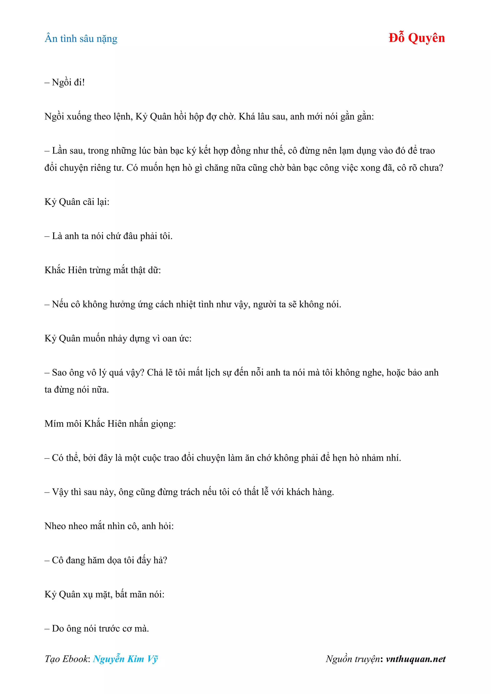 Ân tình sâu nặng Đỗ Quyên
Tạo Ebook: Nguyễn Kim Vỹ Nguồn truyện: vnthuquan.net
– Ngồi đi!
Ngồi xuống theo lệnh, Kỷ Quân hồi hộp đợ chờ. Khá lâu sau, anh mới nói gằn gằn:
– Lần sau, trong những lúc bàn bạc ký kết hợp đồng như thế, cô đừng nên lạm dụng vào đó để trao
đổi chuyện riêng tư. Có muốn hẹn hò gì chăng nữa cũng chờ bàn bạc công việc xong đã, cô rõ chưa?
Kỷ Quân cãi lại:
– Là anh ta nói chứ đâu phải tôi.
Khắc Hiên trừng mắt thật dữ:
– Nếu cô không hưởng ứng cách nhiệt tình như vậy, người ta sẽ không nói.
Kỷ Quân muốn nhảy dựng vì oan ức:
– Sao ông vô lý quá vậy? Chả lẽ tôi mất lịch sự đến nỗi anh ta nói mà tôi không nghe, hoặc bảo anh
ta đừng nói nữa.
Mím môi Khắc Hiên nhấn giọng:
– Có thể, bởi đây là một cuộc trao đổi chuyện làm ăn chớ không phải để hẹn hò nhảm nhí.
– Vậy thì sau này, ông cũng đừng trách nếu tôi có thất lễ với khách hàng.
Nheo nheo mắt nhìn cô, anh hỏi:
– Cô đang hăm dọa tôi đấy hả?
Kỷ Quân xụ mặt, bất mãn nói:
– Do ông nói trước cơ mà.
 