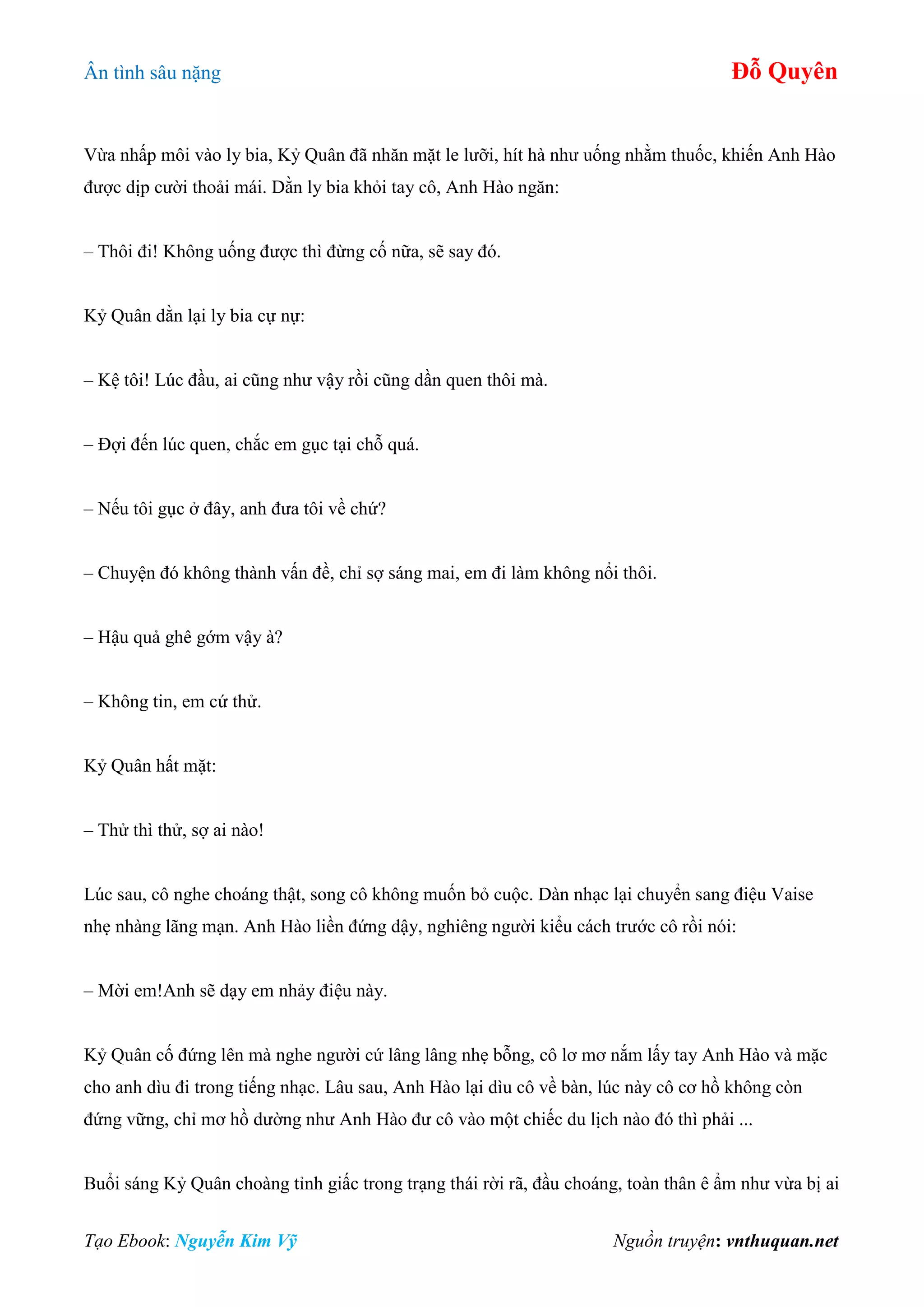Ân tình sâu nặng Đỗ Quyên
Tạo Ebook: Nguyễn Kim Vỹ Nguồn truyện: vnthuquan.net
Vừa nhấp môi vào ly bia, Kỷ Quân đã nhăn mặt le lưỡi, hít hà như uống nhằm thuốc, khiến Anh Hào
được dịp cười thoải mái. Dằn ly bia khỏi tay cô, Anh Hào ngăn:
– Thôi đi! Không uống được thì đừng cố nữa, sẽ say đó.
Kỷ Quân dằn lại ly bia cự nự:
– Kệ tôi! Lúc đầu, ai cũng như vậy rồi cũng dần quen thôi mà.
– Đợi đến lúc quen, chắc em gục tại chỗ quá.
– Nếu tôi gục ở đây, anh đưa tôi về chứ?
– Chuyện đó không thành vấn đề, chỉ sợ sáng mai, em đi làm không nổi thôi.
– Hậu quả ghê gớm vậy à?
– Không tin, em cứ thử.
Kỷ Quân hất mặt:
– Thử thì thử, sợ ai nào!
Lúc sau, cô nghe choáng thật, song cô không muốn bỏ cuộc. Dàn nhạc lại chuyển sang điệu Vaise
nhẹ nhàng lãng mạn. Anh Hào liền đứng dậy, nghiêng người kiểu cách trước cô rồi nói:
– Mời em!Anh sẽ dạy em nhảy điệu này.
Kỷ Quân cố đứng lên mà nghe người cứ lâng lâng nhẹ bỗng, cô lơ mơ nắm lấy tay Anh Hào và mặc
cho anh dìu đi trong tiếng nhạc. Lâu sau, Anh Hào lại dìu cô về bàn, lúc này cô cơ hồ không còn
đứng vững, chỉ mơ hồ dường như Anh Hào đư cô vào một chiếc du lịch nào đó thì phải ...
Buổi sáng Kỷ Quân choàng tỉnh giấc trong trạng thái rời rã, đầu choáng, toàn thân ê ẩm như vừa bị ai
 