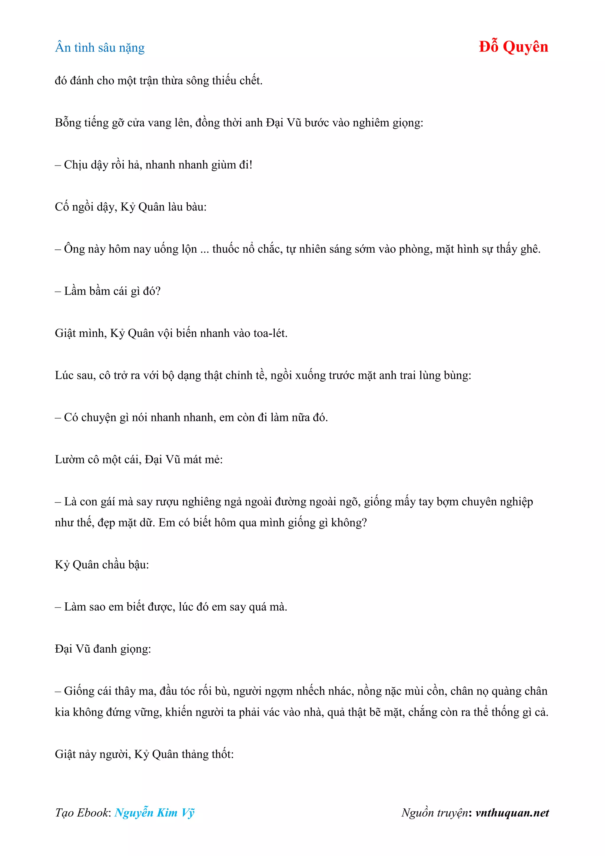 Ân tình sâu nặng Đỗ Quyên
Tạo Ebook: Nguyễn Kim Vỹ Nguồn truyện: vnthuquan.net
đó đánh cho một trận thừa sông thiếu chết.
Bỗng tiếng gỡ cửa vang lên, đồng thời anh Đại Vũ bước vào nghiêm giọng:
– Chịu dậy rồi hả, nhanh nhanh giùm đi!
Cố ngồi dậy, Kỷ Quân làu bàu:
– Ông này hôm nay uống lộn ... thuốc nổ chắc, tự nhiên sáng sớm vào phòng, mặt hình sự thấy ghê.
– Lầm bầm cái gì đó?
Giật mình, Kỷ Quân vội biến nhanh vào toa-lét.
Lúc sau, cô trở ra với bộ dạng thật chỉnh tề, ngồi xuống trước mặt anh trai lùng bùng:
– Có chuyện gì nói nhanh nhanh, em còn đi làm nữa đó.
Lườm cô một cái, Đại Vũ mát mẻ:
– Là con gáí mà say rượu nghiêng ngả ngoài đường ngoài ngõ, giống mấy tay bợm chuyên nghiệp
như thế, đẹp mặt dữ. Em có biết hôm qua mình giống gì không?
Kỷ Quân chầu bậu:
– Làm sao em biết được, lúc đó em say quá mà.
Đại Vũ đanh giọng:
– Giống cái thây ma, đầu tóc rối bù, người ngợm nhếch nhác, nồng nặc mùi cồn, chân nọ quàng chân
kia không đứng vững, khiến người ta phải vác vào nhà, quả thật bẽ mặt, chắng còn ra thể thống gì cả.
Giật nảy người, Kỷ Quân thảng thốt:
 