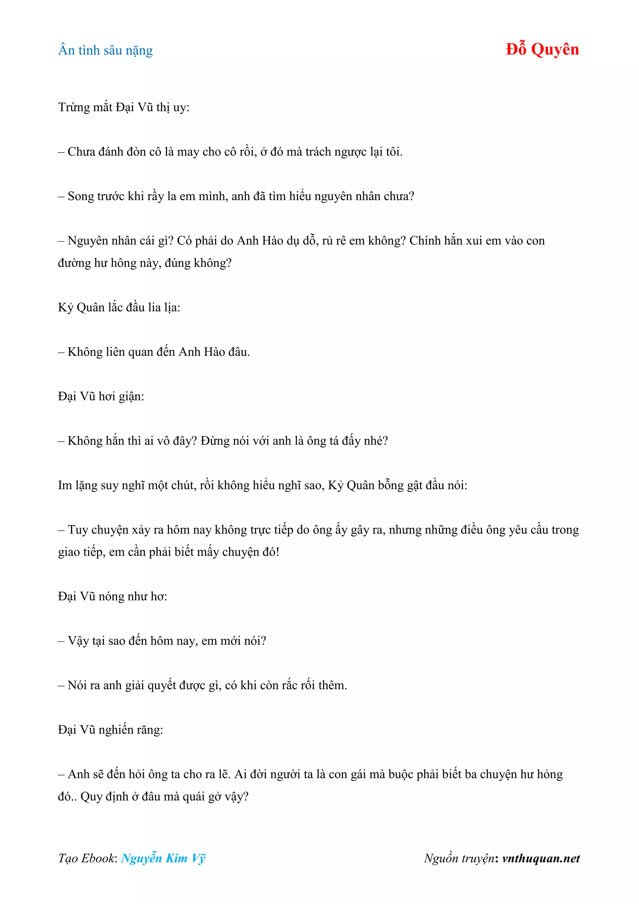 Ân tình sâu nặng Đỗ Quyên
Tạo Ebook: Nguyễn Kim Vỹ Nguồn truyện: vnthuquan.net
Trừng mắt Đại Vũ thị uy:
– Chưa đánh đòn cô là may cho cô rồi, ở đó mà trách ngược lại tôi.
– Song trước khi rầy la em mình, anh đã tìm hiểu nguyên nhân chưa?
– Nguyên nhân cái gì? Có phải do Anh Hào dụ dỗ, rủ rê em không? Chính hắn xui em vào con
đường hư hông này, đúng không?
Kỷ Quân lắc đầu lia lịa:
– Không liên quan đến Anh Hào đâu.
Đại Vũ hơi giận:
– Không hắn thì ai vô đây? Đừng nói với anh là ông tá đấy nhé?
Im lặng suy nghĩ một chút, rồi không hiểu nghĩ sao, Kỷ Quân bỗng gật đầu nói:
– Tuy chuyện xảy ra hôm nay không trực tiếp do ông ấy gây ra, nhưng những điều ông yêu cầu trong
giao tiếp, em cần phải biết mấy chuyện đó!
Đại Vũ nóng như hơ:
– Vậy tại sao đến hôm nay, em mới nói?
– Nói ra anh giải quyết được gì, có khi còn rắc rối thêm.
Đại Vũ nghiến răng:
– Anh sẽ đến hỏi ông ta cho ra lẽ. Ai đời người ta là con gái mà buộc phải biết ba chuyện hư hỏng
đó.. Quy định ở đâu mà quái gở vậy?
 