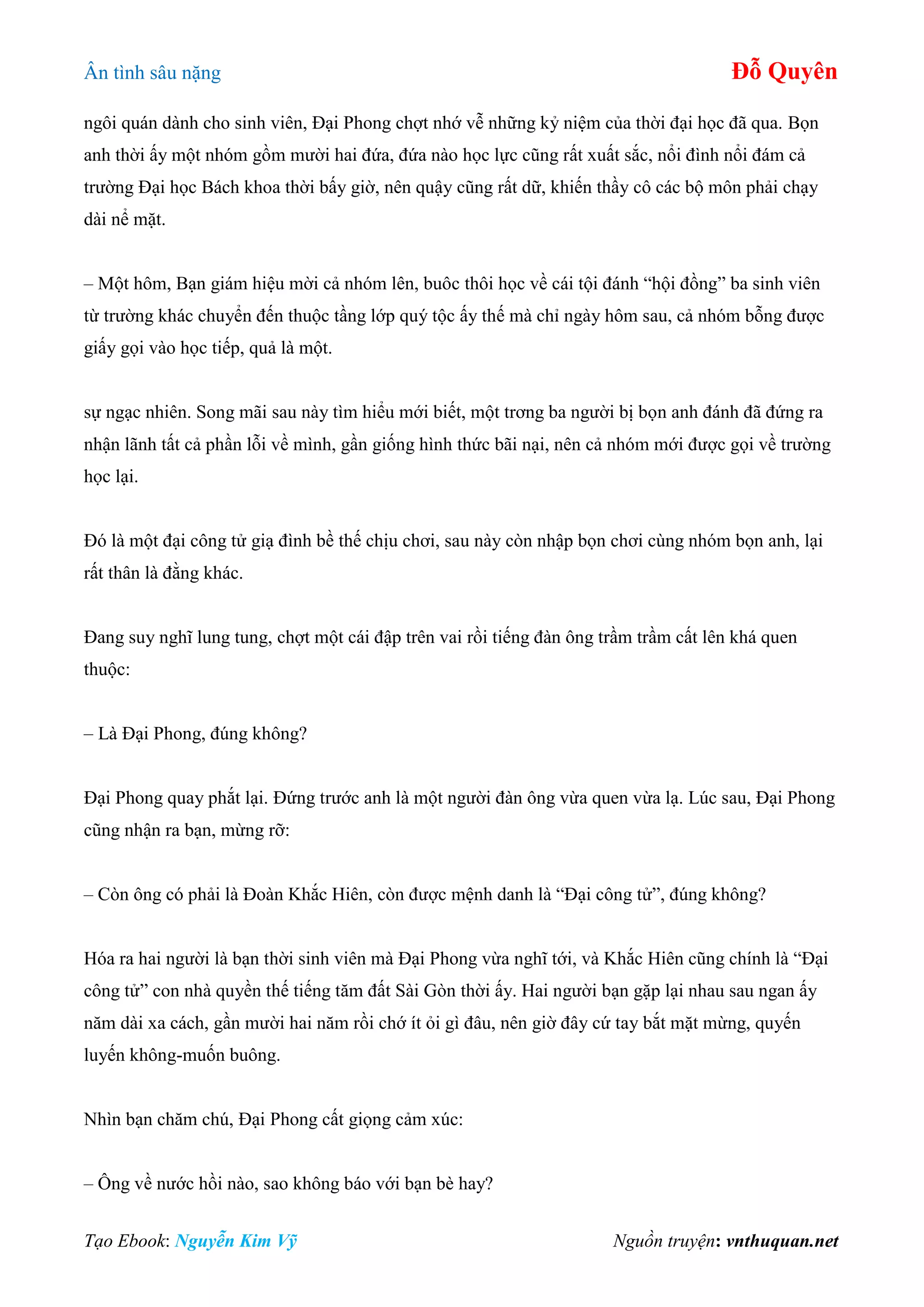 Ân tình sâu nặng Đỗ Quyên
Tạo Ebook: Nguyễn Kim Vỹ Nguồn truyện: vnthuquan.net
ngôi quán dành cho sinh viên, Đại Phong chợt nhớ vễ những kỷ niệm của thời đại học đã qua. Bọn
anh thời ấy một nhóm gồm mười hai đứa, đứa nào học lực cũng rất xuất sắc, nổi đình nổi đám cả
trường Đại học Bách khoa thời bấy giờ, nên quậy cũng rất dữ, khiến thầy cô các bộ môn phải chạy
dài nể mặt.
– Một hôm, Bạn giám hiệu mời cả nhóm lên, buôc thôi học về cái tội đánh “hội đồng” ba sinh viên
từ trường khác chuyển đến thuộc tầng lớp quý tộc ấy thế mà chỉ ngày hôm sau, cả nhóm bỗng được
giấy gọi vào học tiếp, quả là một.
sự ngạc nhiên. Song mãi sau này tìm hiểu mới biết, một trơng ba người bị bọn anh đánh đã đứng ra
nhận lãnh tất cả phần lỗi về mình, gần giống hình thức bãi nại, nên cả nhóm mới được gọi về trường
học lại.
Đó là một đại công tử giạ đình bề thế chịu chơi, sau này còn nhập bọn chơi cùng nhóm bọn anh, lại
rất thân là đằng khác.
Đang suy nghĩ lung tung, chợt một cái đập trên vai rồi tiếng đàn ông trầm trầm cất lên khá quen
thuộc:
– Là Đại Phong, đúng không?
Đại Phong quay phắt lại. Đứng trước anh là một người đàn ông vừa quen vừa lạ. Lúc sau, Đại Phong
cũng nhận ra bạn, mừng rỡ:
– Còn ông có phải là Đoàn Khắc Hiên, còn được mệnh danh là “Đại công tử”, đúng không?
Hóa ra hai người là bạn thời sinh viên mà Đại Phong vừa nghĩ tới, và Khắc Hiên cũng chính là “Đại
công tử” con nhà quyền thế tiếng tăm đất Sài Gòn thời ấy. Hai người bạn gặp lại nhau sau ngan ấy
năm dài xa cách, gần mười hai năm rồi chớ ít ỏi gì đâu, nên giờ đây cứ tay bắt mặt mừng, quyến
luyến không-muốn buông.
Nhìn bạn chăm chú, Đại Phong cất giọng cảm xúc:
– Ông về nước hồi nào, sao không báo với bạn bè hay?
 