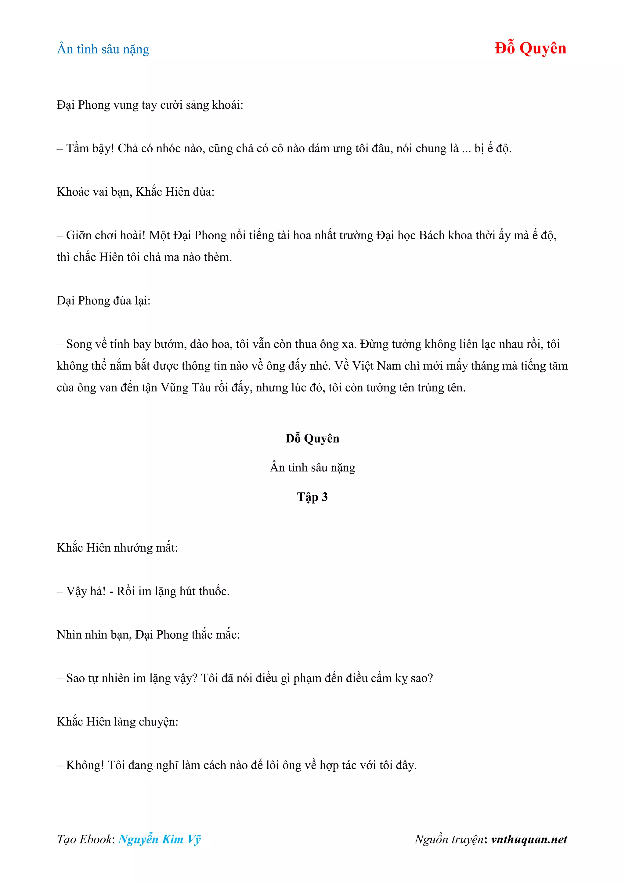 Ân tình sâu nặng Đỗ Quyên
Tạo Ebook: Nguyễn Kim Vỹ Nguồn truyện: vnthuquan.net
Đại Phong vung tay cười sảng khoái:
– Tầm bậy! Chả có nhóc nào, cũng chả có cô nào dám ưng tôi đâu, nói chung là ... bị ế độ.
Khoác vai bạn, Khắc Hiên đùa:
– Giỡn chơi hoài! Một Đại Phong nổi tiếng tài hoa nhất trường Đại học Bách khoa thời ấy mà ế độ,
thì chắc Hiên tôi chả ma nào thèm.
Đại Phong đùa lại:
– Song về tính bay bướm, đào hoa, tôi vẫn còn thua ông xa. Đừng tưởng không liên lạc nhau rồi, tôi
không thể nắm bắt được thông tin nào về ông đấy nhé. Về Việt Nam chỉ mới mấy tháng mà tiếng tăm
của ông van đến tận Vũng Tàu rồi đấy, nhưng lúc đó, tôi còn tưởng tên trùng tên.
Đỗ Quyên
Ân tình sâu nặng
Tập 3
Khắc Hiên nhướng mắt:
– Vậy hả! - Rồi im lặng hút thuốc.
Nhìn nhìn bạn, Đại Phong thắc mắc:
– Sao tự nhiên im lặng vậy? Tôi đã nói điều gì phạm đến điều cấm kỵ sao?
Khắc Hiên lảng chuyện:
– Không! Tôi đang nghĩ làm cách nào để lôi ông về hợp tác với tôi đây.
 