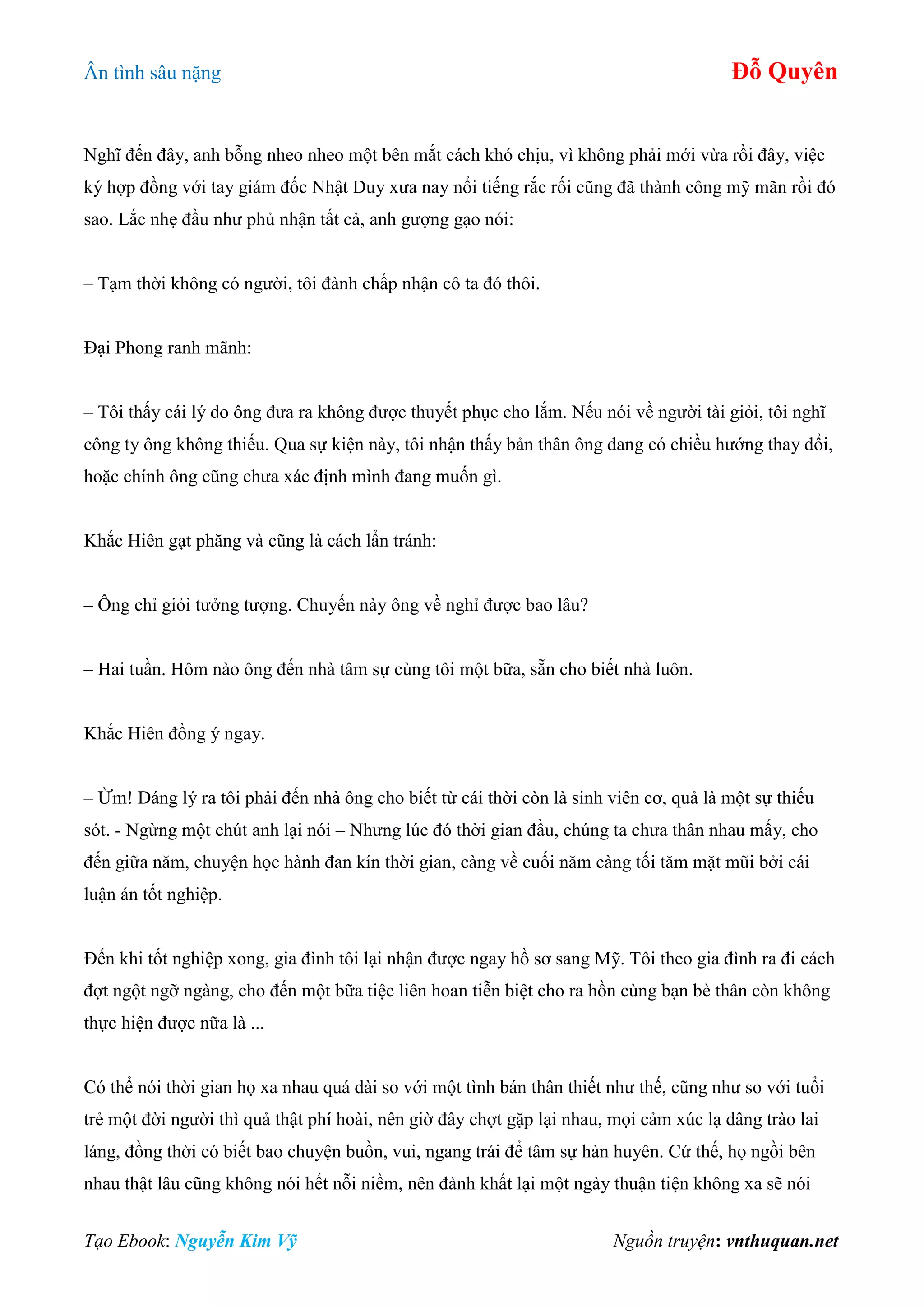 Ân tình sâu nặng Đỗ Quyên
Tạo Ebook: Nguyễn Kim Vỹ Nguồn truyện: vnthuquan.net
Nghĩ đến đây, anh bỗng nheo nheo một bên mắt cách khó chịu, vì không phải mới vừa rồi đây, việc
ký hợp đồng với tay giám đốc Nhật Duy xưa nay nổi tiếng rắc rối cũng đã thành công mỹ mãn rồi đó
sao. Lắc nhẹ đầu như phủ nhận tất cả, anh gượng gạo nói:
– Tạm thời không có người, tôi đành chấp nhận cô ta đó thôi.
Đại Phong ranh mãnh:
– Tôi thấy cái lý do ông đưa ra không được thuyết phục cho lắm. Nếu nói về người tài giỏi, tôi nghĩ
công ty ông không thiếu. Qua sự kiện này, tôi nhận thấy bản thân ông đang có chiều hướng thay đổi,
hoặc chính ông cũng chưa xác định mình đang muốn gì.
Khắc Hiên gạt phăng và cũng là cách lẩn tránh:
– Ông chỉ giỏi tưởng tượng. Chuyến này ông về nghỉ được bao lâu?
– Hai tuần. Hôm nào ông đến nhà tâm sự cùng tôi một bữa, sẵn cho biết nhà luôn.
Khắc Hiên đồng ý ngay.
– Ừm! Đáng lý ra tôi phải đến nhà ông cho biết từ cái thời còn là sinh viên cơ, quả là một sự thiếu
sót. - Ngừng một chút anh lại nói – Nhưng lúc đó thời gian đầu, chúng ta chưa thân nhau mấy, cho
đến giữa năm, chuyện học hành đan kín thời gian, càng về cuối năm càng tối tăm mặt mũi bởi cái
luận án tốt nghiệp.
Đến khi tốt nghiệp xong, gia đình tôi lại nhận được ngay hồ sơ sang Mỹ. Tôi theo gia đình ra đi cách
đợt ngột ngỡ ngàng, cho đến một bữa tiệc liên hoan tiễn biệt cho ra hồn cùng bạn bè thân còn không
thực hiện được nữa là ...
Có thể nói thời gian họ xa nhau quá dài so với một tình bán thân thiết như thế, cũng như so với tuổi
trẻ một đời người thì quả thật phí hoài, nên giờ đây chợt gặp lại nhau, mọi cảm xúc lạ dâng trào lai
láng, đồng thời có biết bao chuyện buồn, vui, ngang trái để tâm sự hàn huyên. Cứ thế, họ ngồi bên
nhau thật lâu cũng không nói hết nỗi niềm, nên đành khất lại một ngày thuận tiện không xa sẽ nói
 
