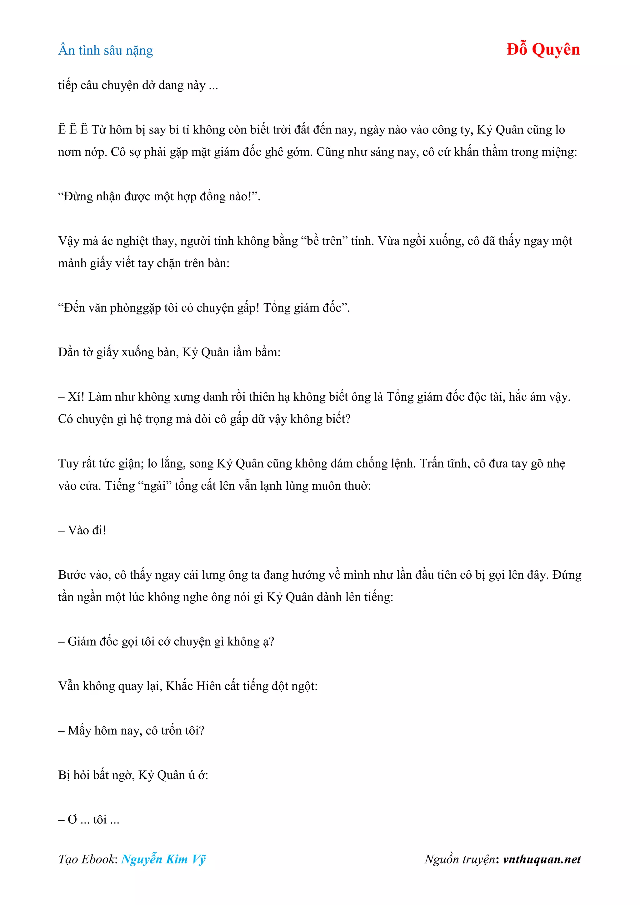 Ân tình sâu nặng Đỗ Quyên
Tạo Ebook: Nguyễn Kim Vỹ Nguồn truyện: vnthuquan.net
tiếp câu chuyện dở dang này ...
Ë Ë Ë Từ hôm bị say bí tỉ không còn biết trời đất đến nay, ngày nào vào công ty, Kỷ Quân cũng lo
nơm nớp. Cô sợ phải gặp mặt giám đốc ghê gớm. Cũng như sáng nay, cô cứ khấn thầm trong miệng:
“Đừng nhận được một hợp đồng nào!”.
Vậy mà ác nghiệt thay, người tính không bằng “bề trên” tính. Vừa ngồi xuống, cô đã thấy ngay một
mảnh giấy viết tay chặn trên bàn:
“Đến văn phònggặp tôi có chuyện gấp! Tổng giám đốc”.
Dằn tờ giấy xuống bàn, Kỷ Quân iầm bầm:
– Xí! Làm như không xưng danh rồi thiên hạ không biết ông là Tổng giám đốc độc tài, hắc ám vậy.
Có chuyện gì hệ trọng mà đòi cô gấp dữ vậy không biết?
Tuy rất tức giận; lo lắng, song Kỷ Quân cũng không dám chống lệnh. Trấn tĩnh, cô đưa tay gõ nhẹ
vào cửa. Tiếng “ngài” tổng cất lên vẫn lạnh lùng muôn thuở:
– Vào đi!
Bước vào, cô thấy ngay cái lưng ông ta đang hướng về mình như lần đầu tiên cô bị gọi lên đây. Đứng
tần ngần một lúc không nghe ông nói gì Kỷ Quân đành lên tiếng:
– Giám đốc gọi tôi cớ chuyện gì không ạ?
Vẫn không quay lại, Khắc Hiên cất tiếng đột ngột:
– Mấy hôm nay, cô trốn tôi?
Bị hỏi bất ngờ, Kỷ Quân ú ớ:
– Ơ ... tôi ...
 