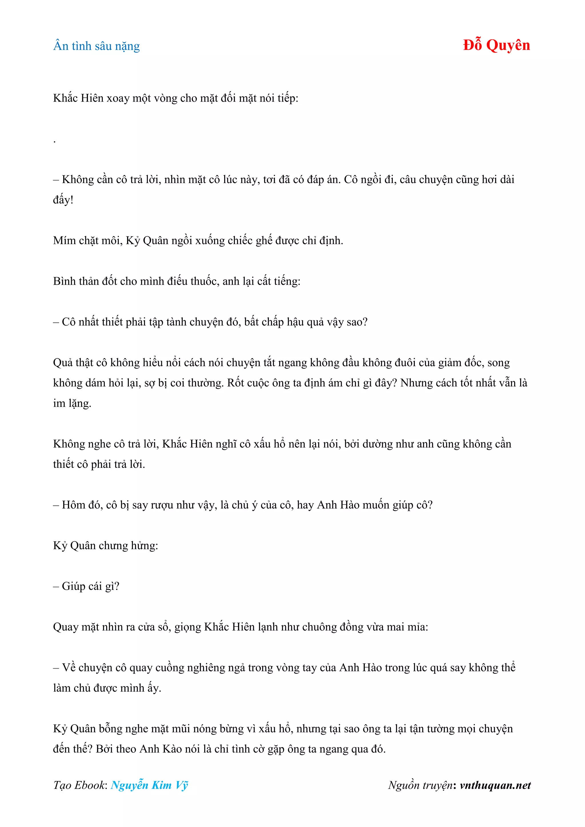 Ân tình sâu nặng Đỗ Quyên
Tạo Ebook: Nguyễn Kim Vỹ Nguồn truyện: vnthuquan.net
Khắc Hiên xoay một vòng cho mặt đối mặt nói tiếp:
.
– Không cần cô trả lời, nhìn mặt cô lúc này, tơi đã có đáp án. Cô ngồi đi, câu chuyện cũng hơi dài
đấy!
Mím chặt môi, Kỷ Quân ngồi xuống chiếc ghế được chỉ định.
Bình thản đốt cho mình điếu thuốc, anh lại cất tiếng:
– Cô nhất thiết phải tập tành chuyện đó, bất chấp hậu quả vậy sao?
Quả thật cô không hiểu nổi cách nói chuyện tắt ngang không đầu không đuôi của giảm đốc, song
không dám hỏi lại, sợ bị coi thường. Rốt cuộc ông ta định ám chỉ gì đây? Nhưng cách tốt nhất vẫn là
im lặng.
Không nghe cô trả lời, Khắc Hiên nghĩ cô xấu hổ nên lại nói, bởi dường như anh cũng không cần
thiết cô phải trả lời.
– Hôm đó, cô bị say rượu như vậy, là chủ ý của cô, hay Anh Hào muốn giúp cô?
Kỷ Quân chưng hửng:
– Giúp cái gì?
Quay mặt nhìn ra cửa sổ, giọng Khắc Hiên lạnh như chuông đồng vừa mai mỉa:
– Về chuyện cô quay cuồng nghiêng ngả trong vòng tay của Anh Hào trong lúc quá say không thể
làm chủ được mình ấy.
Kỷ Quân bỗng nghe mặt mũi nóng bừng vì xấu hổ, nhưng tại sao ông ta lại tận tường mọi chuyện
đến thế? Bởi theo Anh Kào nói là chỉ tình cờ gặp ông ta ngang qua đó.
 