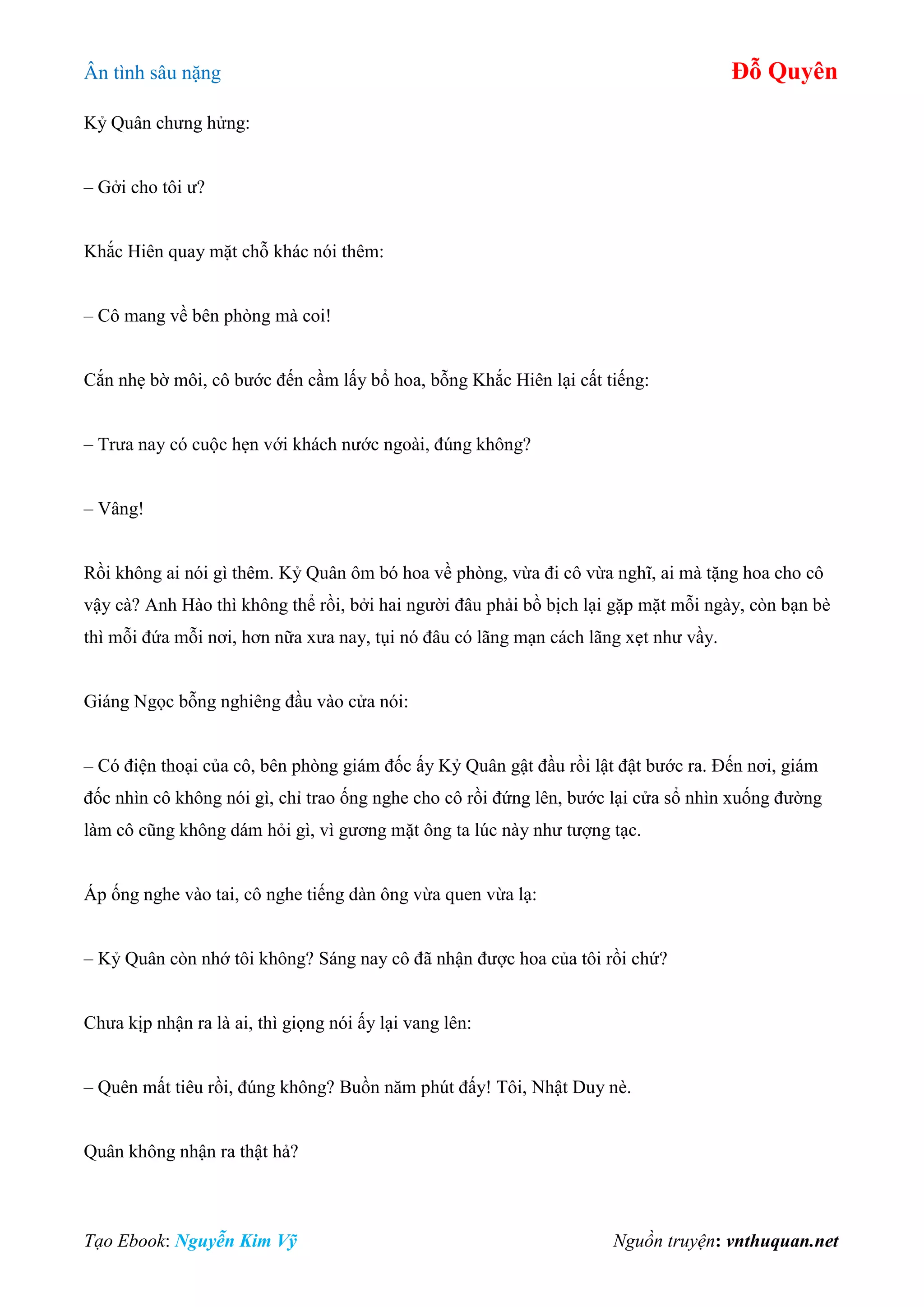 Ân tình sâu nặng Đỗ Quyên
Tạo Ebook: Nguyễn Kim Vỹ Nguồn truyện: vnthuquan.net
Kỷ Quân chưng hửng:
– Gởi cho tôi ư?
Khắc Hiên quay mặt chỗ khác nói thêm:
– Cô mang về bên phòng mà coi!
Cắn nhẹ bờ môi, cô bước đến cầm lấy bổ hoa, bỗng Khắc Hiên lại cất tiếng:
– Trưa nay có cuộc hẹn với khách nước ngoài, đúng không?
– Vâng!
Rồi không ai nói gì thêm. Kỷ Quân ôm bó hoa về phòng, vừa đi cô vừa nghĩ, ai mà tặng hoa cho cô
vậy cà? Anh Hào thì không thể rồi, bởi hai người đâu phải bồ bịch lại gặp mặt mỗi ngày, còn bạn bè
thì mỗi đứa mỗi nơi, hơn nữa xưa nay, tụi nó đâu có lãng mạn cách lãng xẹt như vầy.
Giáng Ngọc bỗng nghiêng đầu vào cửa nói:
– Có điện thoại của cô, bên phòng giám đốc ấy Kỷ Quân gật đầu rồi lật đật bước ra. Đến nơi, giám
đốc nhìn cô không nói gì, chỉ trao ống nghe cho cô rồi đứng lên, bước lại cửa sổ nhìn xuống đường
làm cô cũng không dám hỏi gì, vì gương mặt ông ta lúc này như tượng tạc.
Áp ống nghe vào tai, cô nghe tiếng dàn ông vừa quen vừa lạ:
– Kỷ Quân còn nhớ tôi không? Sáng nay cô đã nhận được hoa của tôi rồi chứ?
Chưa kịp nhận ra là ai, thì giọng nói ấy lại vang lên:
– Quên mất tiêu rồi, đúng không? Buồn năm phút đấy! Tôi, Nhật Duy nè.
Quân không nhận ra thật hả?
 