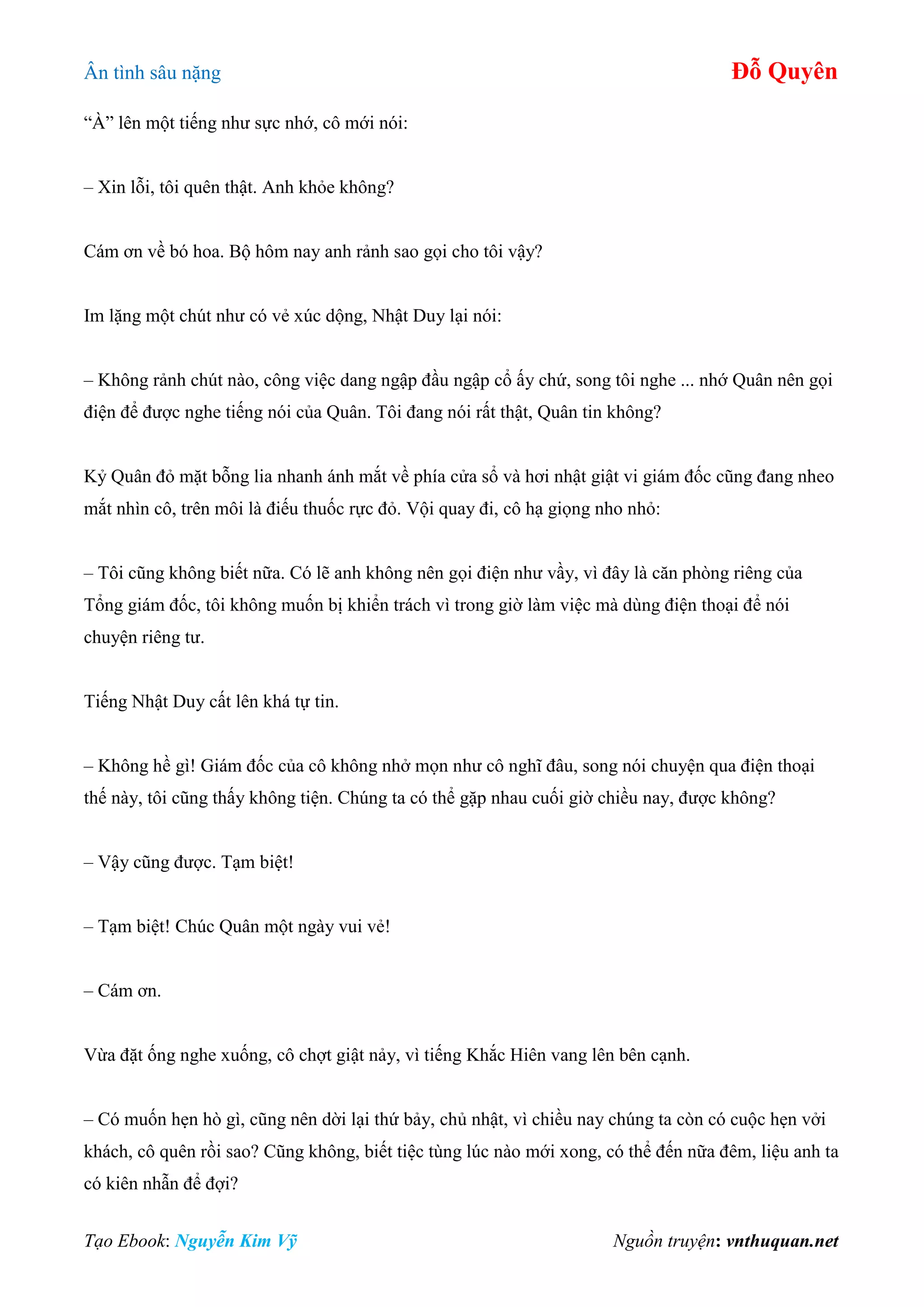 Ân tình sâu nặng Đỗ Quyên
Tạo Ebook: Nguyễn Kim Vỹ Nguồn truyện: vnthuquan.net
“À” lên một tiếng như sực nhớ, cô mới nói:
– Xin lỗi, tôi quên thật. Anh khỏe không?
Cám ơn về bó hoa. Bộ hôm nay anh rảnh sao gọi cho tôi vậy?
Im lặng một chút như có vẻ xúc dộng, Nhật Duy lại nói:
– Không rảnh chút nào, công việc dang ngập đầu ngập cổ ấy chứ, song tôi nghe ... nhớ Quân nên gọi
điện để được nghe tiếng nói của Quân. Tôi đang nói rất thật, Quân tin không?
Kỷ Quân đỏ mặt bỗng lia nhanh ánh mắt về phía cửa sổ và hơi nhật giật vi giám đốc cũng đang nheo
mắt nhìn cô, trên môi là điếu thuốc rực đỏ. Vội quay đi, cô hạ giọng nho nhỏ:
– Tôi cũng không biết nữa. Có lẽ anh không nên gọi điện như vầy, vì đây là căn phòng riêng của
Tổng giám đốc, tôi không muốn bị khiển trách vì trong giờ làm việc mà dùng điện thoại để nói
chuyện riêng tư.
Tiếng Nhật Duy cất lên khá tự tin.
– Không hề gì! Giám đốc của cô không nhở mọn như cô nghĩ đâu, song nói chuyện qua điện thoại
thế này, tôi cũng thấy không tiện. Chúng ta có thể gặp nhau cuối giờ chiều nay, được không?
– Vậy cũng được. Tạm biệt!
– Tạm biệt! Chúc Quân một ngày vui vẻ!
– Cám ơn.
Vừa đặt ống nghe xuống, cô chợt giật nảy, vì tiếng Khắc Hiên vang lên bên cạnh.
– Có muốn hẹn hò gì, cũng nên dời lại thứ bảy, chủ nhật, vì chiều nay chúng ta còn có cuộc hẹn vởi
khách, cô quên rồi sao? Cũng không, biết tiệc tùng lúc nào mới xong, có thể đến nữa đêm, liệu anh ta
có kiên nhẫn để đợi?
 
