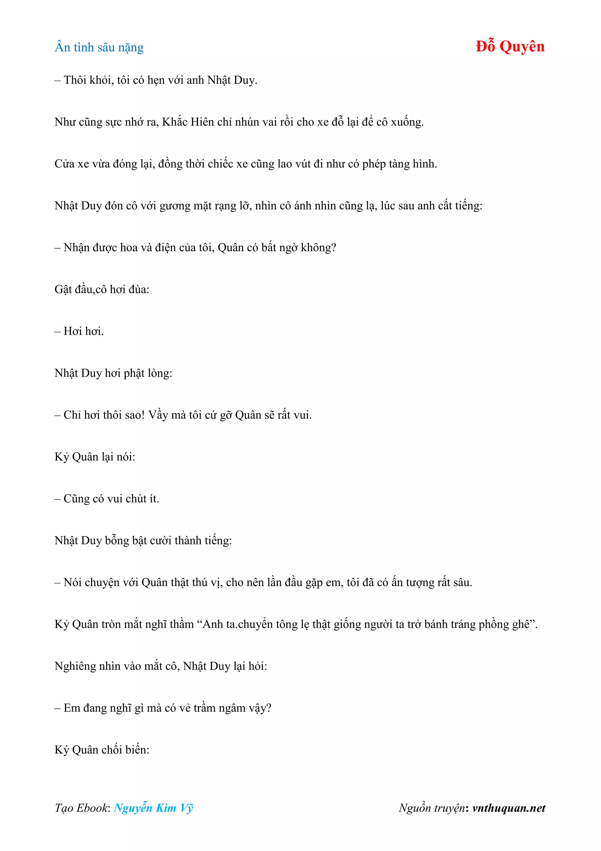 Ân tình sâu nặng Đỗ Quyên
Tạo Ebook: Nguyễn Kim Vỹ Nguồn truyện: vnthuquan.net
– Thôi khỏi, tôi có hẹn với anh Nhật Duy.
Như cũng sực nhớ ra, Khắc Hiên chỉ nhún vai rồi cho xe đỗ lại để cô xuống.
Cửa xe vừa đóng lại, đồng thời chiếc xe cũng lao vút đi như có phép tàng hình.
Nhật Duy đón cô với gương mặt rạng lỡ, nhìn cô ánh nhìn cũng lạ, lúc sau anh cất tiếng:
– Nhận được hoa và điện của tôi, Quân có bất ngờ không?
Gật đầu,cô hơi đùa:
– Hơi hơi.
Nhật Duy hơi phật lòng:
– Chỉ hơi thôi sao! Vầy mà tôi cứ gỡ Quân sẽ rất vui.
Kỷ Quân lại nói:
– Cũng có vui chút ít.
Nhật Duy bỗng bật cười thành tiếng:
– Nói chuyện với Quân thật thú vị, cho nên lần đầu gặp em, tôi đã có ấn tượng rất sâu.
Kỷ Quân tròn mắt nghĩ thầm “Anh ta.chuyển tông lẹ thật giống người ta trở bánh tráng phồng ghê”.
Nghiêng nhìn vào mắt cô, Nhật Duy lại hỏi:
– Em đang nghĩ gì mà có vẻ trầm ngâm vậy?
Ký Quân chối biến:
 