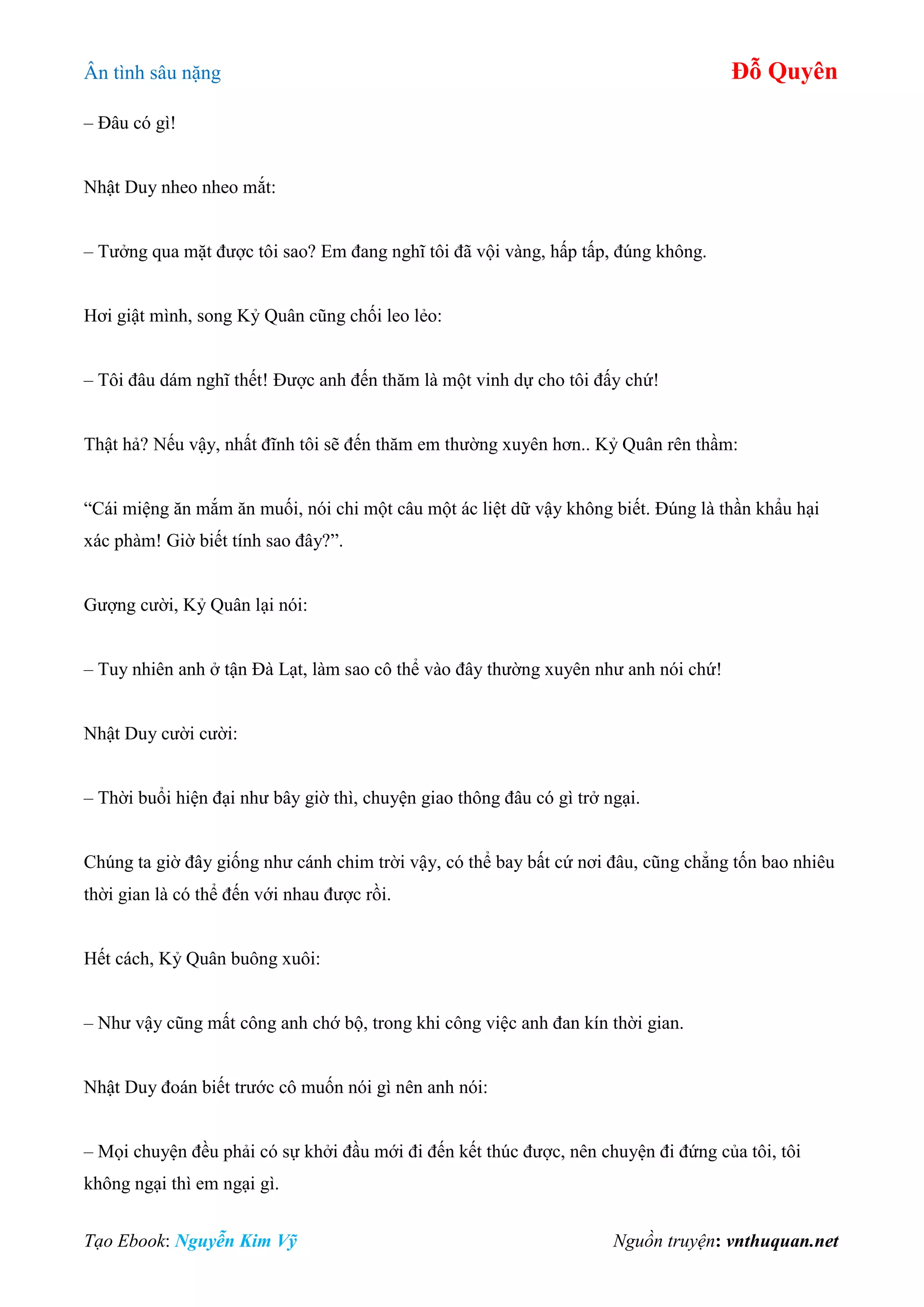 Ân tình sâu nặng Đỗ Quyên
Tạo Ebook: Nguyễn Kim Vỹ Nguồn truyện: vnthuquan.net
– Đâu có gì!
Nhật Duy nheo nheo mắt:
– Tưởng qua mặt được tôi sao? Em đang nghĩ tôi đã vội vàng, hấp tấp, đúng không.
Hơi giật mình, song Kỷ Quân cũng chối leo lẻo:
– Tôi đâu dám nghĩ thết! Được anh đến thăm là một vinh dự cho tôi đấy chứ!
Thật hả? Nếu vậy, nhất đĩnh tôi sẽ đến thăm em thường xuyên hơn.. Kỷ Quân rên thầm:
“Cái miệng ăn mắm ăn muối, nói chi một câu một ác liệt dữ vậy không biết. Đúng là thần khẩu hại
xác phàm! Giờ biết tính sao đây?”.
Gượng cười, Kỷ Quân lại nói:
– Tuy nhiên anh ở tận Đà Lạt, làm sao cô thể vào đây thường xuyên như anh nói chứ!
Nhật Duy cười cười:
– Thời buổi hiện đại như bây giờ thì, chuyện giao thông đâu có gì trở ngại.
Chúng ta giờ đây giống như cánh chim trời vậy, có thể bay bất cứ nơi đâu, cũng chẳng tốn bao nhiêu
thời gian là có thể đến với nhau được rồi.
Hết cách, Kỷ Quân buông xuôi:
– Như vậy cũng mất công anh chớ bộ, trong khi công việc anh đan kín thời gian.
Nhật Duy đoán biết trước cô muốn nói gì nên anh nói:
– Mọi chuyện đều phải có sự khởi đầu mới đi đến kết thúc được, nên chuyện đi đứng của tôi, tôi
không ngại thì em ngại gì.
 