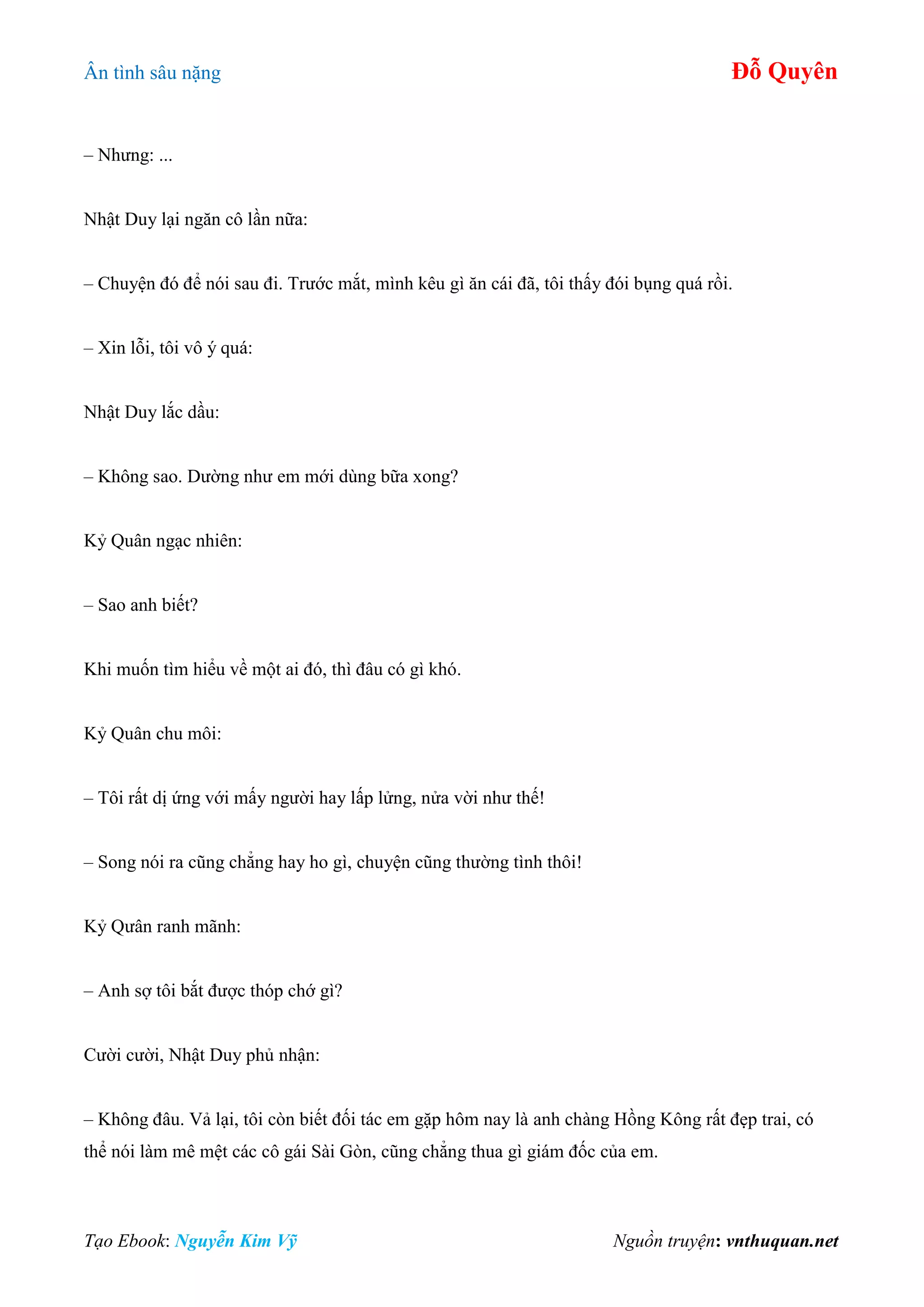 Ân tình sâu nặng Đỗ Quyên
Tạo Ebook: Nguyễn Kim Vỹ Nguồn truyện: vnthuquan.net
– Nhưng: ...
Nhật Duy lại ngăn cô lần nữa:
– Chuyện đó để nói sau đi. Trước mắt, mình kêu gì ăn cái đã, tôi thấy đói bụng quá rồi.
– Xin lỗi, tôi vô ý quá:
Nhật Duy lắc dầu:
– Không sao. Dường như em mới dùng bữa xong?
Kỷ Quân ngạc nhiên:
– Sao anh biết?
Khi muốn tìm hiểu về một ai đó, thì đâu có gì khó.
Kỷ Quân chu môi:
– Tôi rất dị ứng với mấy người hay lấp lửng, nửa vời như thế!
– Song nói ra cũng chẳng hay ho gì, chuyện cũng thường tình thôi!
Kỷ Qưân ranh mãnh:
– Anh sợ tôi bắt được thóp chớ gì?
Cười cười, Nhật Duy phủ nhận:
– Không đâu. Vả lại, tôi còn biết đối tác em gặp hôm nay là anh chàng Hồng Kông rất đẹp trai, có
thể nói làm mê mệt các cô gái Sài Gòn, cũng chẳng thua gì giám đốc của em.
 