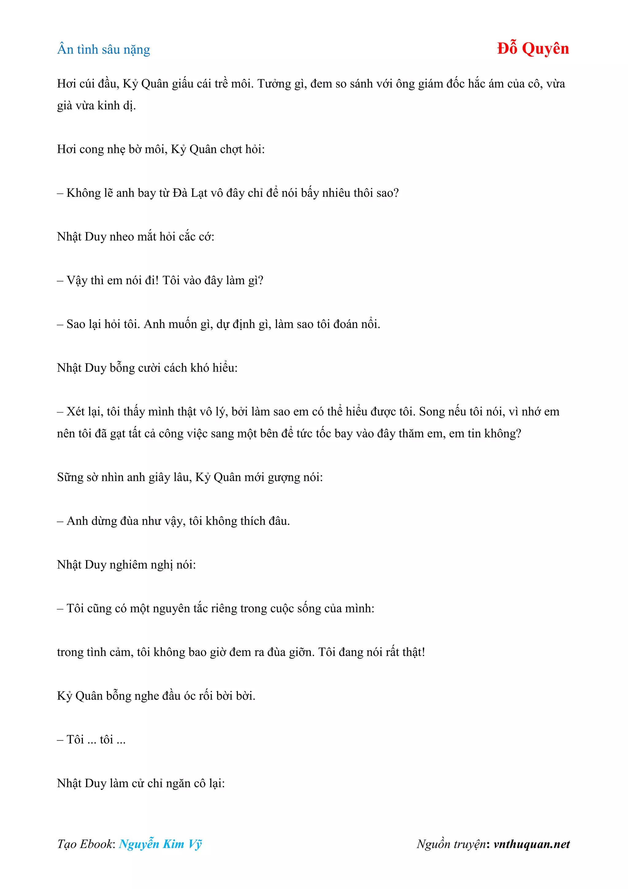 Ân tình sâu nặng Đỗ Quyên
Tạo Ebook: Nguyễn Kim Vỹ Nguồn truyện: vnthuquan.net
Hơi cúi đầu, Kỷ Quân giấu cái trề môi. Tưởng gì, đem so sánh với ông giám đốc hắc ám của cô, vừa
già vừa kinh dị.
Hơi cong nhẹ bờ môi, Kỷ Quân chợt hỏi:
– Không lẽ anh bay từ Đà Lạt vô đây chỉ để nói bấy nhiêu thôi sao?
Nhật Duy nheo mắt hỏi cắc cớ:
– Vậy thì em nói đi! Tôi vào đây làm gì?
– Sao lại hỏi tôi. Anh muốn gì, dự định gì, làm sao tôi đoán nổi.
Nhật Duy bỗng cười cách khó hiểu:
– Xét lại, tôi thấy mình thật vô lý, bởi làm sao em có thể hiểu được tôi. Song nếu tôi nói, vì nhớ em
nên tôi đã gạt tất cả công việc sang một bên để tức tốc bay vào đây thăm em, em tin không?
Sững sờ nhìn anh giây lâu, Kỷ Quân mới gượng nói:
– Anh dừng đùa như vậy, tôi không thích đâu.
Nhật Duy nghiêm nghị nói:
– Tôi cũng có một nguyên tắc riêng trong cuộc sống của mình:
trong tình cảm, tôi không bao giờ đem ra đùa giỡn. Tôi đang nói rất thật!
Kỷ Quân bỗng nghe đầu óc rối bời bời.
– Tôi ... tôi ...
Nhật Duy làm cử chỉ ngăn cô lại:
 