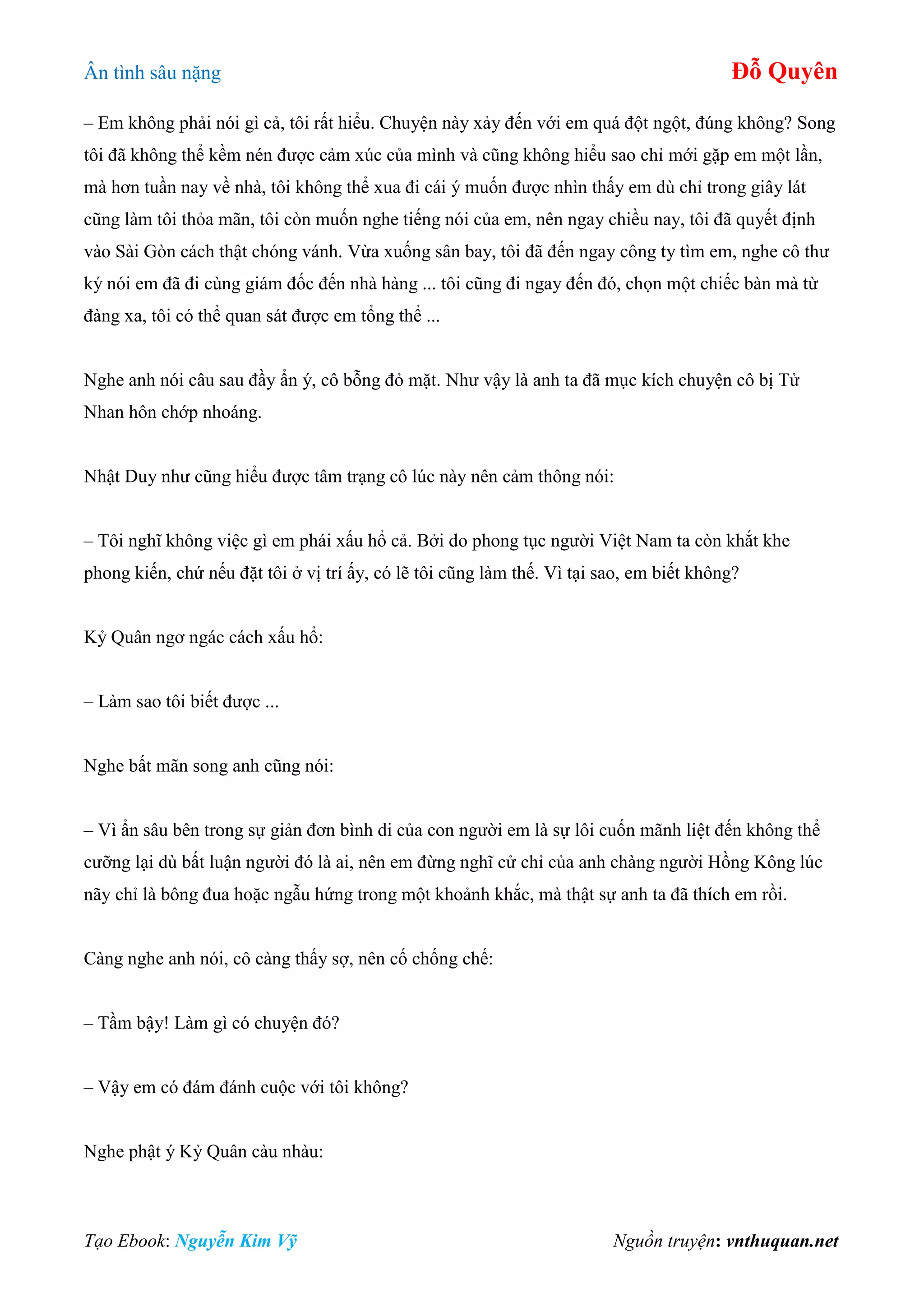 Ân tình sâu nặng Đỗ Quyên
Tạo Ebook: Nguyễn Kim Vỹ Nguồn truyện: vnthuquan.net
– Em không phải nói gì cả, tôi rất hiểu. Chuyện này xảy đến với em quá đột ngột, đúng không? Song
tôi đã không thể kềm nén được cảm xúc của mình và cũng không hiểu sao chỉ mới gặp em một lần,
mà hơn tuần nay về nhà, tôi không thể xua đi cái ý muốn được nhìn thấy em dù chỉ trong giây lát
cũng làm tôi thỏa mãn, tôi còn muốn nghe tiếng nói của em, nên ngay chiều nay, tôi đã quyết định
vào Sài Gòn cách thật chóng vánh. Vừa xuống sân bay, tôi đã đến ngay công ty tìm em, nghe cô thư
ký nói em đã đi cùng giám đốc đến nhà hàng ... tôi cũng đi ngay đến đó, chọn một chiếc bàn mà từ
đàng xa, tôi có thể quan sát được em tổng thể ...
Nghe anh nói câu sau đầy ẩn ý, cô bỗng đỏ mặt. Như vậy là anh ta đã mục kích chuyện cô bị Tử
Nhan hôn chớp nhoáng.
Nhật Duy như cũng hiểu được tâm trạng cô lúc này nên cảm thông nói:
– Tôi nghĩ không việc gì em phái xấu hổ cả. Bởi do phong tục người Việt Nam ta còn khắt khe
phong kiến, chứ nếu đặt tôi ở vị trí ấy, có lẽ tôi cũng làm thế. Vì tại sao, em biết không?
Kỷ Quân ngơ ngác cách xấu hổ:
– Làm sao tôi biết được ...
Nghe bất mãn song anh cũng nói:
– Vì ẩn sâu bên trong sự giản đơn bình di của con người em là sự lôi cuốn mãnh liệt đến không thể
cưỡng lại dù bất luận người đó là ai, nên em đừng nghĩ cử chỉ của anh chàng người Hồng Kông lúc
nãy chỉ là bông đua hoặc ngẫu hứng trong một khoảnh khắc, mà thật sự anh ta đã thích em rồi.
Càng nghe anh nói, cô càng thấy sợ, nên cố chống chế:
– Tầm bậy! Làm gì có chuyện đó?
– Vậy em có đám đánh cuộc với tôi không?
Nghe phật ý Kỷ Quân càu nhàu:
 