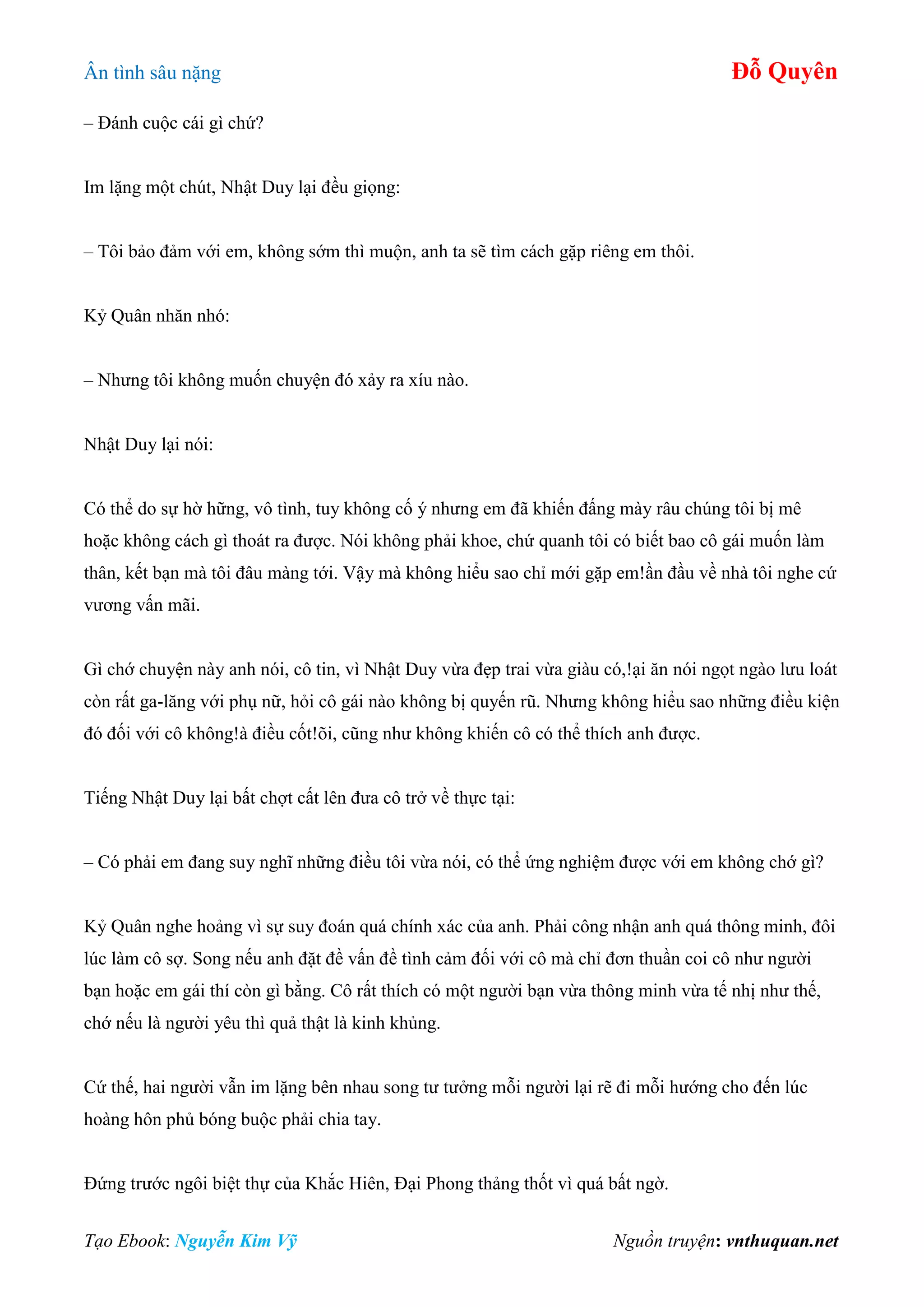 Ân tình sâu nặng Đỗ Quyên
Tạo Ebook: Nguyễn Kim Vỹ Nguồn truyện: vnthuquan.net
– Đánh cuộc cái gì chứ?
Im lặng một chút, Nhật Duy lại đều giọng:
– Tôi bảo đảm với em, không sớm thì muộn, anh ta sẽ tìm cách gặp riêng em thôi.
Kỷ Quân nhăn nhó:
– Nhưng tôi không muốn chuyện đó xảy ra xíu nào.
Nhật Duy lại nói:
Có thể do sự hờ hững, vô tình, tuy không cố ý nhưng em đã khiến đấng mày râu chúng tôi bị mê
hoặc không cách gì thoát ra được. Nói không phải khoe, chứ quanh tôi có biết bao cô gái muốn làm
thân, kết bạn mà tôi đâu màng tới. Vậy mà không hiểu sao chỉ mới gặp em!ần đầu về nhà tôi nghe cứ
vương vấn mãi.
Gì chớ chuyện này anh nói, cô tin, vì Nhật Duy vừa đẹp trai vừa giàu có,!ại ăn nói ngọt ngào lưu loát
còn rất ga-lăng với phụ nữ, hỏi cô gái nào không bị quyến rũ. Nhưng không hiểu sao những điều kiện
đó đối với cô không!à điều cốt!õi, cũng như không khiến cô có thể thích anh được.
Tiếng Nhật Duy lại bất chợt cất lên đưa cô trở về thực tại:
– Có phải em đang suy nghĩ những điều tôi vừa nói, có thể ứng nghiệm được với em không chớ gì?
Kỷ Quân nghe hoảng vì sự suy đoán quá chính xác của anh. Phải công nhận anh quá thông minh, đôi
lúc làm cô sợ. Song nếu anh đặt đề vấn đề tình cảm đối với cô mà chỉ đơn thuần coi cô như người
bạn hoặc em gái thí còn gì bằng. Cô rất thích có một người bạn vừa thông minh vừa tế nhị như thế,
chớ nếu là người yêu thì quả thật là kinh khủng.
Cứ thế, hai người vẫn im lặng bên nhau song tư tưởng mỗi người lại rẽ đi mỗi hướng cho đến lúc
hoàng hôn phủ bóng buộc phải chia tay.
Đứng trước ngôi biệt thự của Khắc Hiên, Đại Phong thảng thốt vì quá bất ngờ.
 