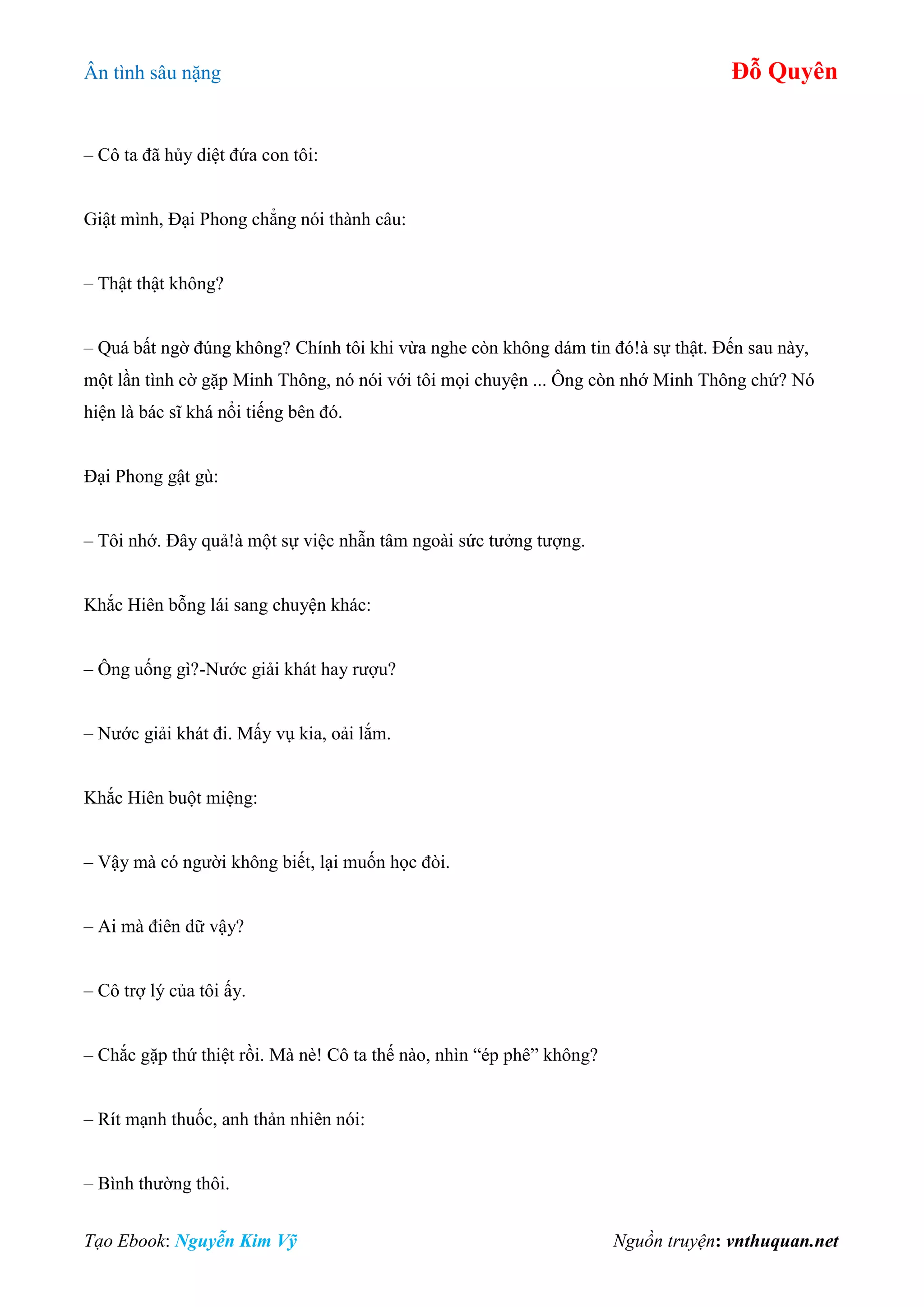 Ân tình sâu nặng Đỗ Quyên
Tạo Ebook: Nguyễn Kim Vỹ Nguồn truyện: vnthuquan.net
– Cô ta đã hủy diệt đứa con tôi:
Giật mình, Đại Phong chẳng nói thành câu:
– Thật thật không?
– Quá bất ngờ đúng không? Chính tôi khi vừa nghe còn không dám tin đó!à sự thật. Đến sau này,
một lần tình cờ gặp Minh Thông, nó nói với tôi mọi chuyện ... Ông còn nhớ Minh Thông chứ? Nó
hiện là bác sĩ khá nổi tiếng bên đó.
Đại Phong gật gù:
– Tôi nhớ. Đây quả!à một sự việc nhẫn tâm ngoài sức tưởng tượng.
Khắc Hiên bỗng lái sang chuyện khác:
– Ông uống gì?-Nước giải khát hay rượu?
– Nước giải khát đi. Mấy vụ kia, oải lắm.
Khắc Hiên buột miệng:
– Vậy mà có người không biết, lại muốn học đòi.
– Ai mà điên dữ vậy?
– Cô trợ lý của tôi ấy.
– Chắc gặp thứ thiệt rồi. Mà nè! Cô ta thế nào, nhìn “ép phê” không?
– Rít mạnh thuốc, anh thản nhiên nói:
– Bình thường thôi.
 