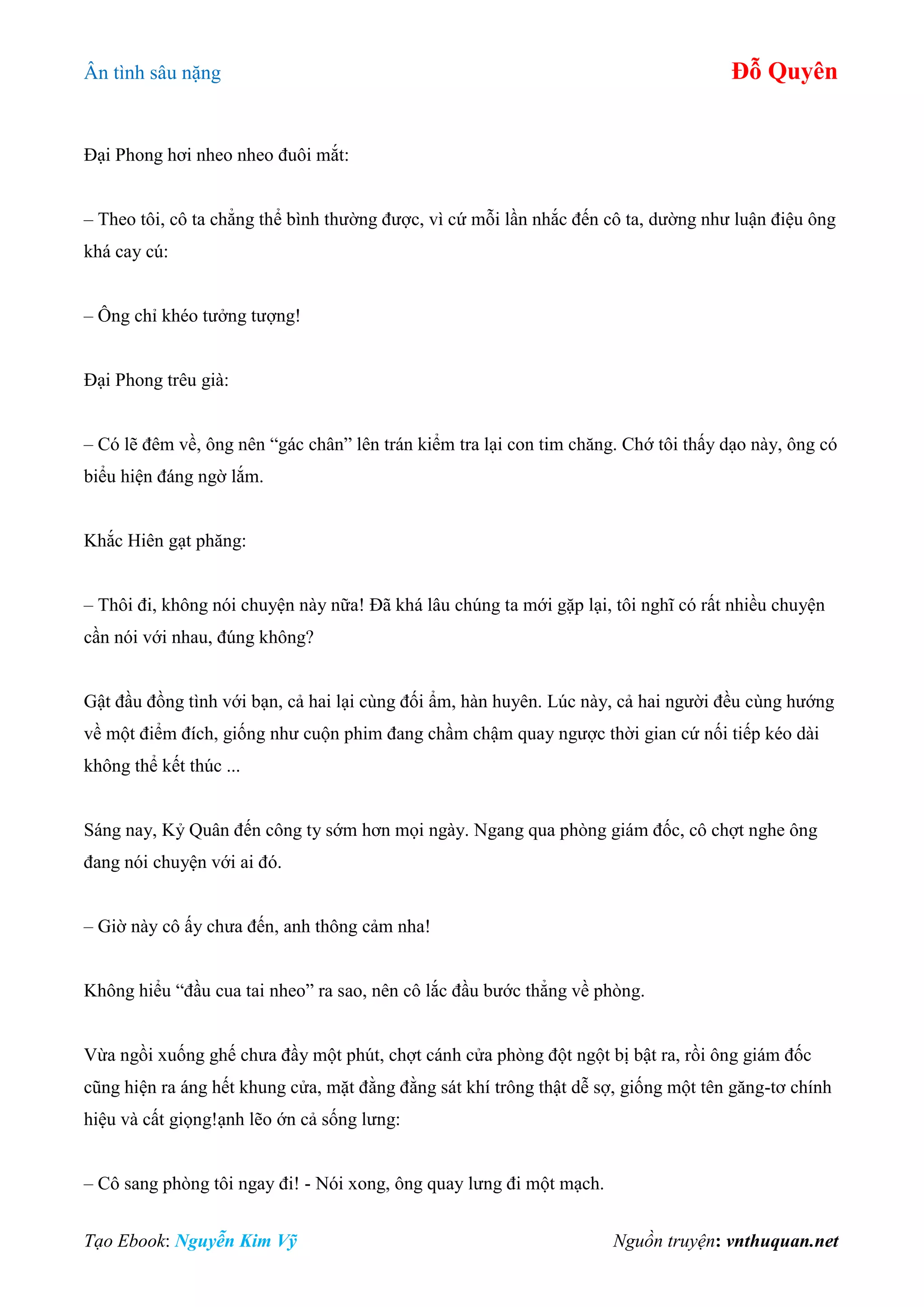 Ân tình sâu nặng Đỗ Quyên
Tạo Ebook: Nguyễn Kim Vỹ Nguồn truyện: vnthuquan.net
Đại Phong hơi nheo nheo đuôi mắt:
– Theo tôi, cô ta chẳng thể bình thường được, vì cứ mỗi lần nhắc đến cô ta, dường như luận điệu ông
khá cay cú:
– Ông chỉ khéo tưởng tượng!
Đại Phong trêu già:
– Có lẽ đêm về, ông nên “gác chân” lên trán kiểm tra lại con tim chăng. Chớ tôi thấy dạo này, ông có
biểu hiện đáng ngờ lắm.
Khắc Hiên gạt phăng:
– Thôi đi, không nói chuyện này nữa! Đã khá lâu chúng ta mới gặp lại, tôi nghĩ có rất nhiều chuyện
cần nói với nhau, đúng không?
Gật đầu đồng tình với bạn, cả hai lại cùng đối ẩm, hàn huyên. Lúc này, cả hai người đều cùng hướng
về một điểm đích, giống như cuộn phim đang chầm chậm quay ngược thời gian cứ nối tiếp kéo dài
không thể kết thúc ...
Sáng nay, Kỷ Quân đến công ty sớm hơn mọi ngày. Ngang qua phòng giám đốc, cô chợt nghe ông
đang nói chuyện với ai đó.
– Giờ này cô ấy chưa đến, anh thông cảm nha!
Không hiểu “đầu cua tai nheo” ra sao, nên cô lắc đầu bước thẳng về phòng.
Vừa ngồi xuống ghế chưa đầy một phút, chợt cánh cửa phòng đột ngột bị bật ra, rồi ông giám đốc
cũng hiện ra áng hết khung cửa, mặt đằng đằng sát khí trông thật dễ sợ, giống một tên găng-tơ chính
hiệu và cất giọng!ạnh lẽo ớn cả sống lưng:
– Cô sang phòng tôi ngay đi! - Nói xong, ông quay lưng đi một mạch.
 