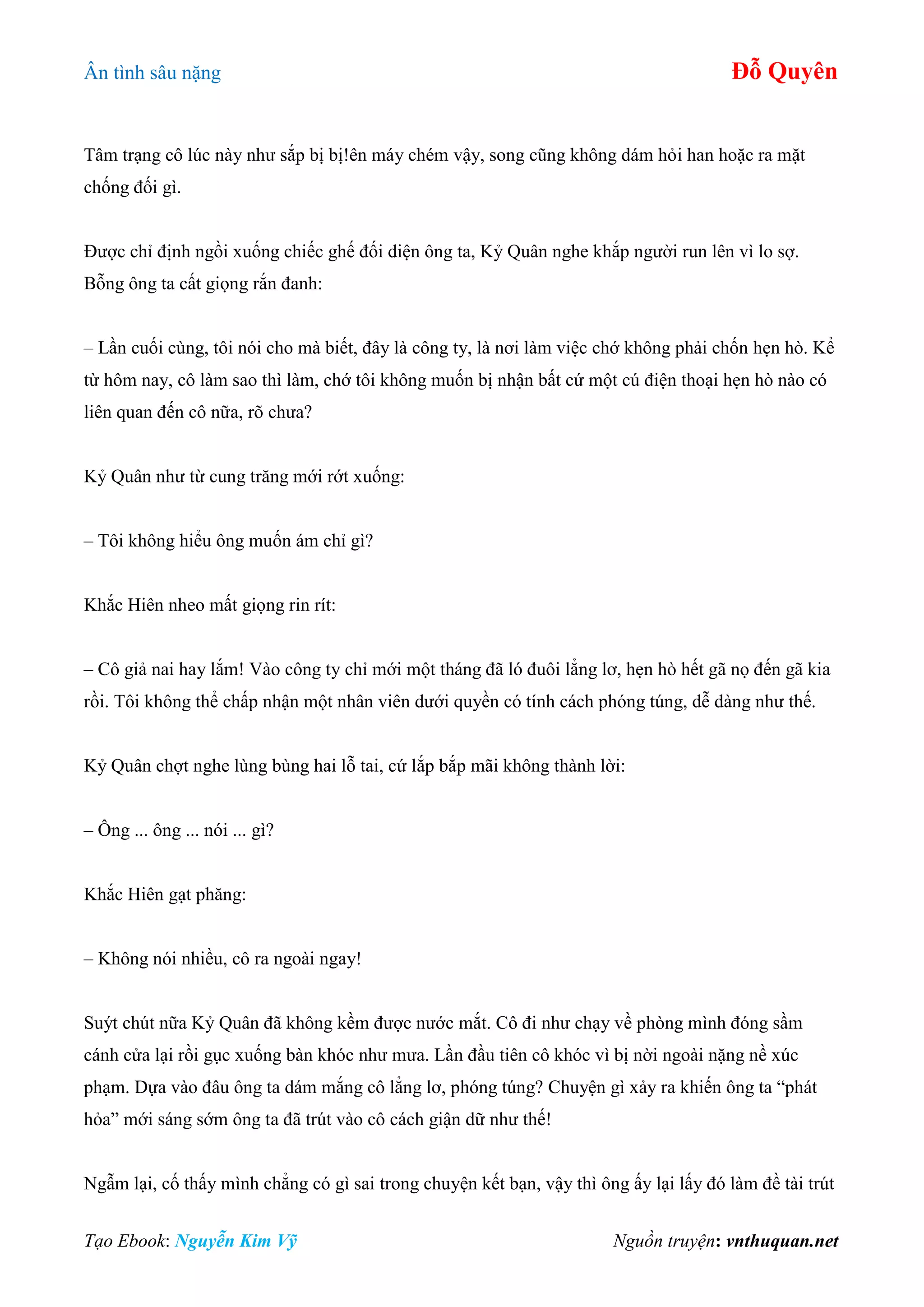 Ân tình sâu nặng Đỗ Quyên
Tạo Ebook: Nguyễn Kim Vỹ Nguồn truyện: vnthuquan.net
Tâm trạng cô lúc này như sắp bị bị!ên máy chém vậy, song cũng không dám hỏi han hoặc ra mặt
chống đối gì.
Được chỉ định ngồi xuống chiếc ghế đối diện ông ta, Kỷ Quân nghe khắp người run lên vì lo sợ.
Bỗng ông ta cất giọng rắn đanh:
– Lần cuối cùng, tôi nói cho mà biết, đây là công ty, là nơi làm việc chớ không phải chốn hẹn hò. Kể
từ hôm nay, cô làm sao thì làm, chớ tôi không muốn bị nhận bất cứ một cú điện thoại hẹn hò nào có
liên quan đến cô nữa, rõ chưa?
Kỷ Quân như từ cung trăng mới rớt xuống:
– Tôi không hiểu ông muốn ám chỉ gì?
Khắc Hiên nheo mất giọng rin rít:
– Cô giả nai hay lắm! Vào công ty chỉ mới một tháng đã ló đuôi lẳng lơ, hẹn hò hết gã nọ đến gã kia
rồi. Tôi không thể chấp nhận một nhân viên dưới quyền có tính cách phóng túng, dễ dàng như thế.
Kỷ Quân chợt nghe lùng bùng hai lỗ tai, cứ lắp bắp mãi không thành lời:
– Ông ... ông ... nói ... gì?
Khắc Hiên gạt phăng:
– Không nói nhiều, cô ra ngoài ngay!
Suýt chút nữa Kỷ Quân đã không kềm được nước mắt. Cô đi như chạy về phòng mình đóng sầm
cánh cửa lại rồi gục xuống bàn khóc như mưa. Lần đầu tiên cô khóc vì bị nời ngoài nặng nề xúc
phạm. Dựa vào đâu ông ta dám mắng cô lẳng lơ, phóng túng? Chuyện gì xảy ra khiến ông ta “phát
hỏa” mới sáng sớm ông ta đã trút vào cô cách giận dữ như thế!
Ngẫm lại, cố thấy mình chẳng có gì sai trong chuyện kết bạn, vậy thì ông ấy lại lấy đó làm đề tài trút
 