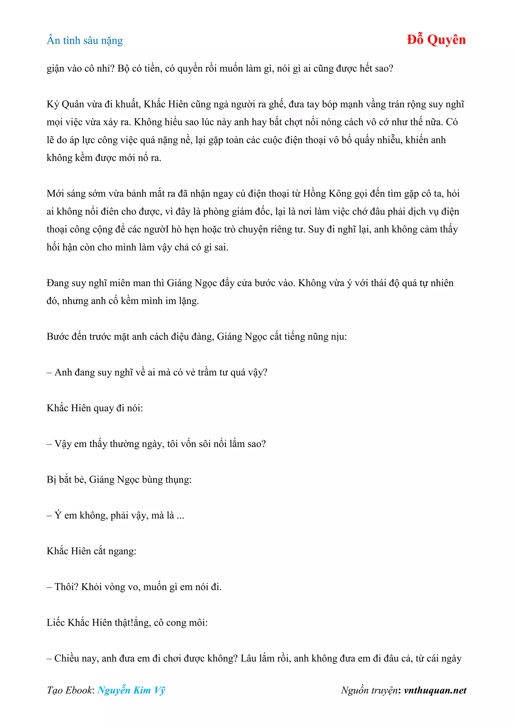 Ân tình sâu nặng Đỗ Quyên
Tạo Ebook: Nguyễn Kim Vỹ Nguồn truyện: vnthuquan.net
giận vào cô nhỉ? Bộ có tiền, có quyền rồi muốn làm gì, nói gì ai cũng được hết sao?
Kỷ Quân vừa đi khuất, Khấc Hiên cũng ngả người ra ghế, đưa tay bóp mạnh vầng trán rộng suy nghĩ
mọi việc vừa xảy ra. Không hiểu sao lúc này anh hay bất chợt nổi nóng cách vô cớ như thế nữa. Có
lẽ do áp lực công việc quá nặng nề, lại gặp toàn các cuộc điện thoại vô bổ quấy nhiễu, khiến anh
không kềm được mới nổ ra.
Mới sáng sớm vừa bảnh mắt ra đã nhận ngay cú điện thoại từ Hồng Kông gọi đến tìm gặp cô ta, hỏi
ai không nổi điên cho được, vì đây là phòng giám đốc, lại là nơi làm việc chớ đâu phải dịch vụ điện
thoại công cộng để các ngườI hò hẹn hoặc trò chuyện riêng tư. Suy đi nghĩ lại, anh không cảm thấy
hối hận còn cho mình làm vậy chả có gì sai.
Đang suy nghĩ miên man thì Giáng Ngọc đẩy cửa bước vào. Không vừa ý với thái độ quá tự nhiên
đó, nhưng anh cố kềm mình im lặng.
Bước đến trước mặt anh cách điệu đàng, Giáng Ngọc cất tiếng nũng nịu:
– Anh đang suy nghĩ về ai mà có vẻ trầm tư quá vậy?
Khắc Hiên quay đi nói:
– Vậy em thấy thường ngày, tôi vốn sôi nổi lắm sao?
Bị bắt bẻ, Giáng Ngọc bùng thụng:
– Ý em không, phải vậy, mà là ...
Khắc Hiên cắt ngang:
– Thôi? Khỏi vòng vo, muốn gì em nói đi.
Liếc Khắc Hiên thật!ẳng, cô cong môi:
– Chiều nay, anh đưa em đi chơi được không? Lâu lắm rồi, anh không đưa em đi đâu cả, từ cái ngày
 