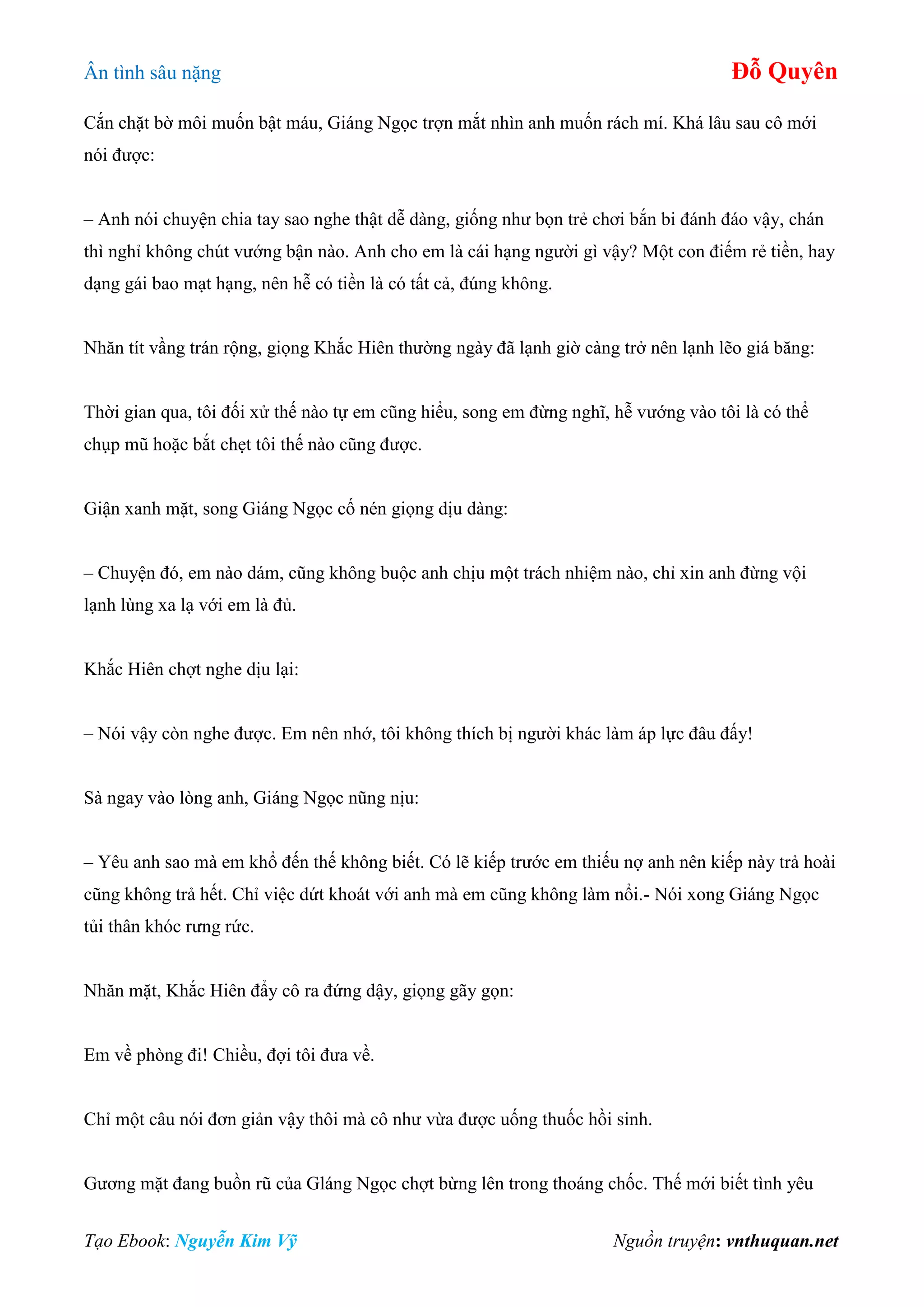 Ân tình sâu nặng Đỗ Quyên
Tạo Ebook: Nguyễn Kim Vỹ Nguồn truyện: vnthuquan.net
Cắn chặt bờ môi muốn bật máu, Giáng Ngọc trợn mắt nhìn anh muốn rách mí. Khá lâu sau cô mới
nói được:
– Anh nói chuyện chia tay sao nghe thật dễ dàng, giống như bọn trẻ chơi bắn bi đánh đáo vậy, chán
thì nghỉ không chút vướng bận nào. Anh cho em là cái hạng người gì vậy? Một con điếm rẻ tiền, hay
dạng gái bao mạt hạng, nên hễ có tiền là có tất cả, đúng không.
Nhăn tít vầng trán rộng, giọng Khắc Hiên thường ngày đã lạnh giờ càng trở nên lạnh lẽo giá băng:
Thời gian qua, tôi đối xử thế nào tự em cũng hiểu, song em đừng nghĩ, hễ vướng vào tôi là có thể
chụp mũ hoặc bắt chẹt tôi thế nào cũng được.
Giận xanh mặt, song Giáng Ngọc cố nén giọng dịu dàng:
– Chuyện đó, em nào dám, cũng không buộc anh chịu một trách nhiệm nào, chỉ xin anh đừng vội
lạnh lùng xa lạ với em là đủ.
Khắc Hiên chợt nghe dịu lại:
– Nói vậy còn nghe được. Em nên nhớ, tôi không thích bị người khác làm áp lực đâu đấy!
Sà ngay vào lòng anh, Giáng Ngọc nũng nịu:
– Yêu anh sao mà em khổ đến thế không biết. Có lẽ kiếp trước em thiếu nợ anh nên kiếp này trả hoài
cũng không trả hết. Chỉ việc dứt khoát với anh mà em cũng không làm nổi.- Nói xong Giáng Ngọc
tủi thân khóc rưng rức.
Nhăn mặt, Khắc Hiên đẩy cô ra đứng dậy, giọng gãy gọn:
Em về phòng đi! Chiều, đợi tôi đưa về.
Chỉ một câu nói đơn giản vậy thôi mà cô như vừa được uống thuốc hồi sinh.
Gương mặt đang buồn rũ của Gláng Ngọc chợt bừng lên trong thoáng chốc. Thế mới biết tình yêu
 