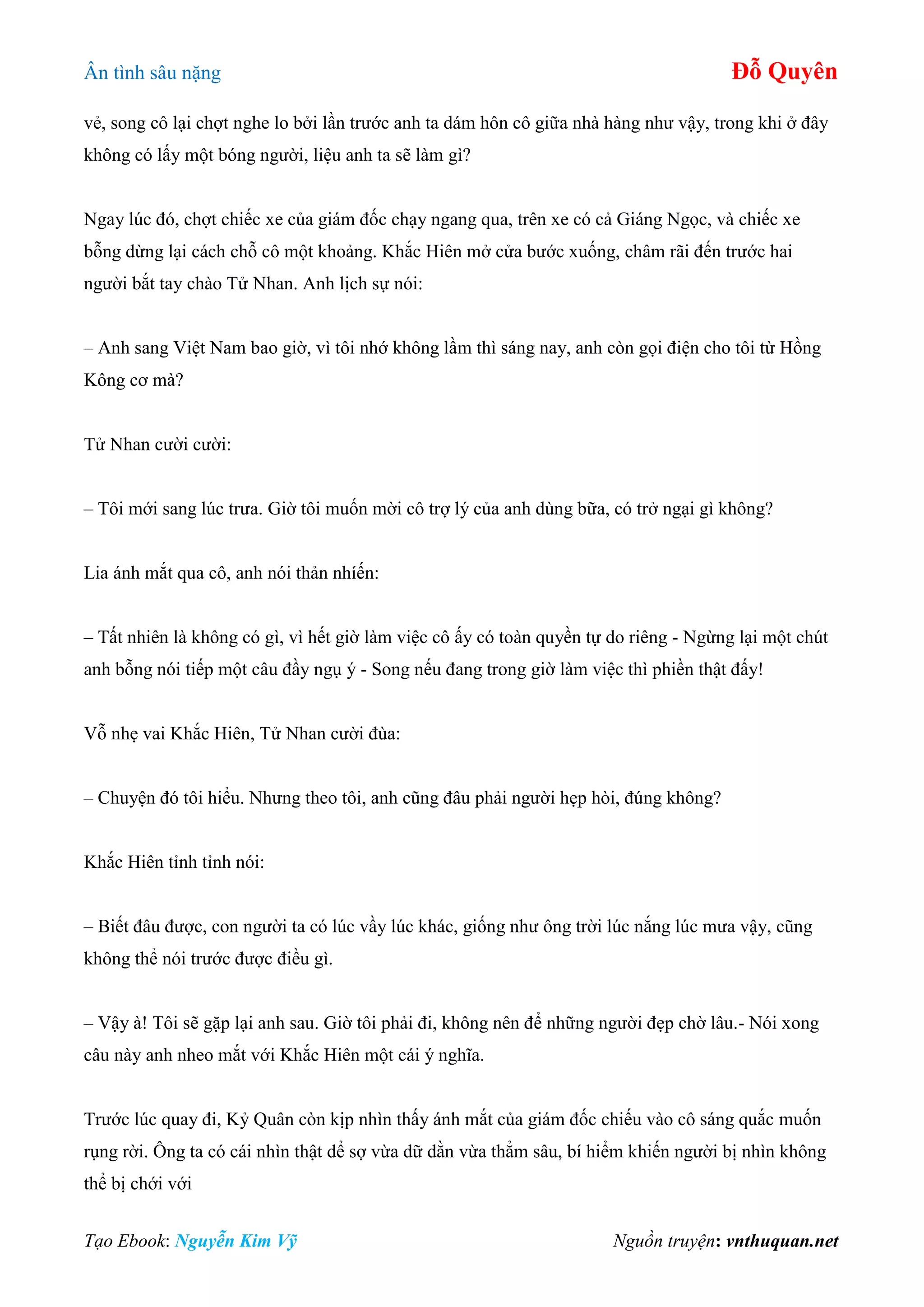 Ân tình sâu nặng Đỗ Quyên
Tạo Ebook: Nguyễn Kim Vỹ Nguồn truyện: vnthuquan.net
vẻ, song cô lại chợt nghe lo bởi lần trước anh ta dám hôn cô giữa nhà hàng như vậy, trong khi ở đây
không có lấy một bóng người, liệu anh ta sẽ làm gì?
Ngay lúc đó, chợt chiếc xe của giám đốc chạy ngang qua, trên xe có cả Giáng Ngọc, và chiếc xe
bỗng dừng lại cách chỗ cô một khoảng. Khắc Hiên mở cửa bước xuống, châm rãi đến trước hai
người bắt tay chào Tử Nhan. Anh lịch sự nói:
– Anh sang Việt Nam bao giờ, vì tôi nhớ không lầm thì sáng nay, anh còn gọi điện cho tôi từ Hồng
Kông cơ mà?
Tử Nhan cười cười:
– Tôi mới sang lúc trưa. Giờ tôi muốn mời cô trợ lý của anh dùng bữa, có trở ngại gì không?
Lia ánh mắt qua cô, anh nói thản nhíến:
– Tất nhiên là không có gì, vì hết giờ làm việc cô ấy có toàn quyền tự do riêng - Ngừng lại một chút
anh bỗng nói tiếp một câu đầy ngụ ý - Song nếu đang trong giờ làm việc thì phiền thật đấy!
Vỗ nhẹ vai Khắc Hiên, Tử Nhan cười đùa:
– Chuyện đó tôi hiểu. Nhưng theo tôi, anh cũng đâu phải người hẹp hòi, đúng không?
Khắc Hiên tỉnh tỉnh nói:
– Biết đâu được, con người ta có lúc vầy lúc khác, giống như ông trời lúc nắng lúc mưa vậy, cũng
không thể nói trước được điều gì.
– Vậy à! Tôi sẽ gặp lại anh sau. Giờ tôi phải đi, không nên để những người đẹp chờ lâu.- Nói xong
câu này anh nheo mắt với Khắc Hiên một cái ý nghĩa.
Trước lúc quay đi, Kỷ Quân còn kịp nhìn thấy ánh mắt của giám đốc chiếu vào cô sáng quắc muốn
rụng rời. Ông ta có cái nhìn thật dể sợ vừa dữ dằn vừa thẳm sâu, bí hiểm khiến người bị nhìn không
thể bị chới với
 