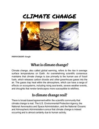 CLIMATE CHANGE
PHOTOCREDIT : Google
What is climatechange?
Climate change, also called global warming, refers to the rise in average
surface temperatures on Earth. An overwhelming scientific consensus
maintains that climate change is due primarily to the human use of fossil
fuels, which releases carbon dioxide and other greenhouse gases into the
air. The gases trap heat within the atmosphere, which can have a range of
effects on ecosystems, including rising sea levels, severe weather events,
and droughts that render landscapes more susceptible to wildfires.
Is climate changereal?
There is broad-based agreementwithin the scientific community that
climate change is real. The U.S. Environmental Protection Agency,the
National Aeronautics and Space Administration, and the National Oceanic
and Atmospheric Administration concur that climate change is indeed
occurring and is almost certainly due to human activity.
 
