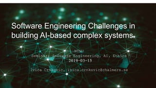 Software Engineering Challenges in
building AI-based complex systems
NTNU
Seminar: Software Engineering, AI, Ethics
2019-03-15
Ivica Crnkovic, ivica.crnkovic@chalmers.se
 