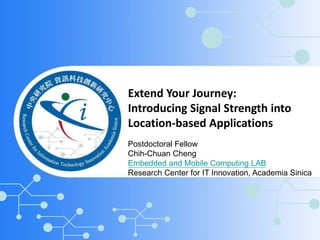 Extend Your Journey: 
Introducing Signal Strength into 
Location-based Applications 
Postdoctoral Fellow 
Chih-Chuan Cheng 
Embedded and Mobile Computing LAB 
Research Center for IT Innovation, Academia Sinica 
 