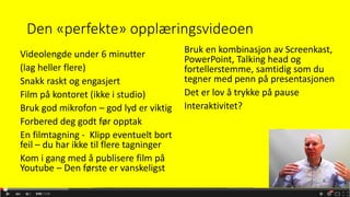 Den «perfekte» opplæringsvideoen
Videolengde under 6 minutter
(lag heller flere)
Snakk raskt og engasjert
Film på kontoret (ikke i studio)
Bruk god mikrofon – god lyd er viktig
Forbered deg godt før opptak
En filmtagning - Klipp eventuelt bort
feil – du har ikke til flere tagninger
Kom i gang med å publisere film på
Youtube – Den første er vanskeligst
Bruk en kombinasjon av Screenkast,
PowerPoint, Talking head og
fortellerstemme, samtidig som du
tegner med penn på presentasjonen
Det er lov å trykke på pause
Interaktivitet?
 