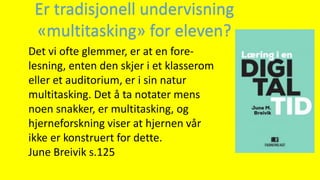 Det vi ofte glemmer, er at en fore-
lesning, enten den skjer i et klasserom
eller et auditorium, er i sin natur
multitasking. Det å ta notater mens
noen snakker, er multitasking, og
hjerneforskning viser at hjernen vår
ikke er konstruert for dette.
June Breivik s.125
Er tradisjonell undervisning
«multitasking» for eleven?
 