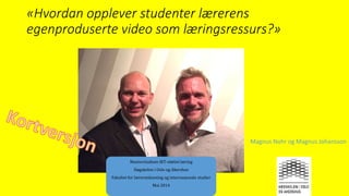 «Hvordan opplever studenter lærerens
egenproduserte video som læringsressurs?»
Masterstudium IKT-støttet læring
Høgskolen i Oslo og Akershus
Fakultet for lærerutdanning og internasjonale studier
Mai 2014
Magnus Nohr og Magnus Johansson
 