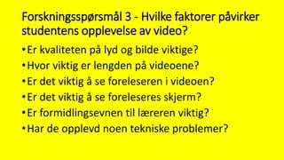 Forskningsspørsmål 3 - Hvilke faktorer påvirker
studentens opplevelse av video?
•Er kvaliteten på lyd og bilde viktige?
•Hvor viktig er lengden på videoene?
•Er det viktig å se foreleseren i videoen?
•Er det viktig å se foreleseres skjerm?
•Er formidlingsevnen til læreren viktig?
•Har de opplevd noen tekniske problemer?
 