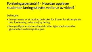 Forskningsspørsmål 4 - Hvordan opplever
studenten læringsutbytte ved bruk av video?
Definisjon:
• læringsressurs er et redskap du bruker for å lære. For eksempel en
bok, forelesning, video osv.) og læring
• læringsutbytte er det resultatet du sitter igjen med etter å ha
gjennomført en læringssituasjon.
 