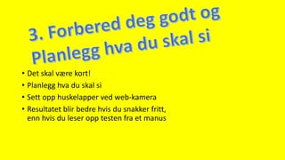 • Det skal være kort!
• Planlegg hva du skal si
• Sett opp huskelapper ved web-kamera
• Resultatet blir bedre hvis du snakker fritt,
enn hvis du leser opp testen fra et manus
 
