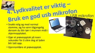 USB mikrofon
• Snakk rolig og med normal
stemme, og ha vann tilgjengelig
dersom du blir tørr i munnen midt i
skjermopptaket.
• Gjør et prøveopptak på noen
sekunder for å sikre deg at lyden
blir tatt opp.
• Gjennomføre et prøveopptak.
 