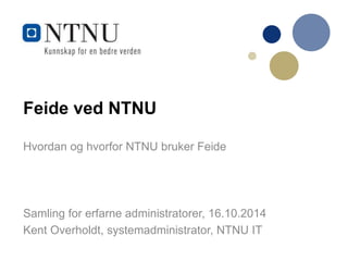 Feide ved NTNU 
Hvordan og hvorfor NTNU bruker Feide 
Samling for erfarne administratorer, 16.10.2014 
Kent Overholdt, systemadministrator, NTNU IT 
 