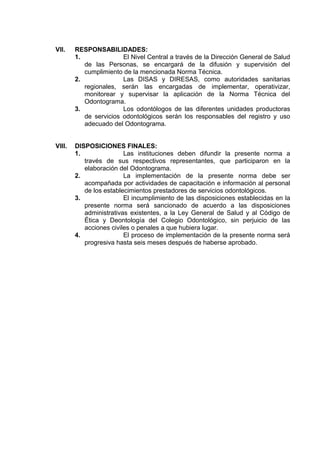 VII.

RESPONSABILIDADES:
1.
El Nivel Central a través de la Dirección General de Salud
de las Personas, se encargará de la difusión y supervisión del
cumplimiento de la mencionada Norma Técnica.
2.
Las DISAS y DIRESAS, como autoridades sanitarias
regionales, serán las encargadas de implementar, operativizar,
monitorear y supervisar la aplicación de la Norma Técnica del
Odontograma.
3.
Los odontólogos de las diferentes unidades productoras
de servicios odontológicos serán los responsables del registro y uso
adecuado del Odontograma.

VIII.

DISPOSICIONES FINALES:
1.
Las instituciones deben difundir la presente norma a
través de sus respectivos representantes, que participaron en la
elaboración del Odontograma.
2.
La implementación de la presente norma debe ser
acompañada por actividades de capacitación e información al personal
de los establecimientos prestadores de servicios odontológicos.
3.
El incumplimiento de las disposiciones establecidas en la
presente norma será sancionado de acuerdo a las disposiciones
administrativas existentes, a la Ley General de Salud y al Código de
Ética y Deontología del Colegio Odontológico, sin perjuicio de las
acciones civiles o penales a que hubiera lugar.
4.
El proceso de implementación de la presente norma será
progresiva hasta seis meses después de haberse aprobado.

 