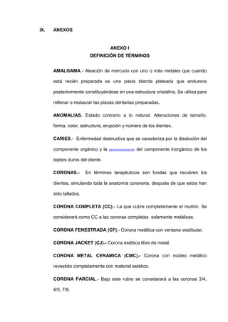 IX.

ANEXOS

ANEXO I
DEFINICIÓN DE TÉRMINOS
AMALGAMA.- Aleación de mercurio con uno o más metales que cuando
está recién preparada es una pasta blanda plateada que endurece
posteriormente constituyéndose en una estructura cristalina. Se utiliza para
rellenar o restaurar las piezas dentarias preparadas.
ANOMALIAS. Estado contrario a lo natural. Alteraciones de tamaño,
forma, color, estructura, erupción y número de los dientes.
CARIES.- Enfermedad destructiva que se caracteriza por la disolución del
componente orgánico y la

desmineralización

del componente inorgánico de los

tejidos duros del diente.
CORONAS.-

En términos terapéuticos son fundas que recubren los

dientes, simulando toda la anatomía coronaria, después de que estos han
sido tallados.
CORONA COMPLETA (CC).- La que cubre completamente el muñón. Se
considerará como CC a las coronas completas solamente metálicas.
CORONA FENESTRADA (CF).- Corona metálica con ventana vestibular.
CORONA JACKET (CJ).- Corona estética libre de metal.
CORONA METAL CERAMICA (CMC).- Corona con núcleo metálico
revestido completamente con material estético.
CORONA PARCIAL.- Bajo este rubro se considerará a las coronas 3/4,
4/5, 7/8.

 