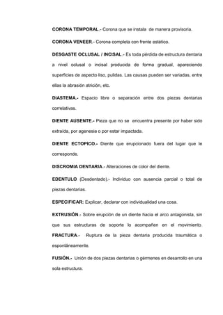 CORONA TEMPORAL.- Corona que se instala de manera provisoria.
CORONA VENEER.- Corona completa con frente estético.
DESGASTE OCLUSAL / INCISAL.- Es toda pérdida de estructura dentaria
a nivel oclusal o incisal producida de forma gradual, apareciendo
superficies de aspecto liso, pulidas. Las causas pueden ser variadas, entre
ellas la abrasión atrición, etc.
DIASTEMA.- Espacio libre o separación entre dos piezas dentarias
correlativas.
DIENTE AUSENTE.- Pieza que no se encuentra presente por haber sido
extraída, por agenesia o por estar impactada.
DIENTE ECTOPICO.- Diente que erupcionado fuera del lugar que le
corresponde.
DISCROMIA DENTARIA.- Alteraciones de color del diente.
EDENTULO (Desdentado).- Individuo con ausencia parcial o total de
piezas dentarias.
ESPECIFICAR: Explicar, declarar con individualidad una cosa.
EXTRUSIÓN.- Sobre erupción de un diente hacia el arco antagonista, sin
que sus estructuras de soporte lo acompañen en el movimiento .
FRACTURA.-

Ruptura de la pieza dentaria producida traumática o

espontáneamente.
FUSIÓN.- Unión de dos piezas dentarias o gérmenes en desarrollo en una
sola estructura.

 