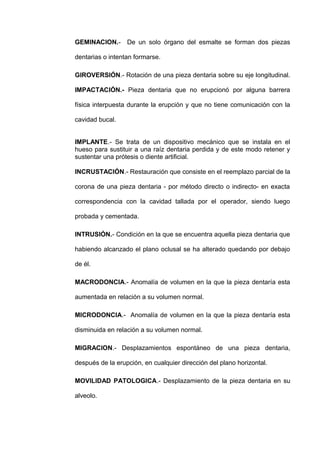 GEMINACION.- De un solo órgano del esmalte se forman dos piezas
dentarias o intentan formarse.
GIROVERSIÓN.- Rotación de una pieza dentaria sobre su eje longitudinal.
IMPACTACIÓN.- Pieza dentaria que no erupcionó por alguna barrera
física interpuesta durante la erupción y que no tiene comunicación con la
cavidad bucal.
IMPLANTE.- Se trata de un dispositivo mecánico que se instala en el
hueso para sustituir a una raíz dentaria perdida y de este modo retener y
sustentar una prótesis o diente artificial.
INCRUSTACIÓN.- Restauración que consiste en el reemplazo parcial de la
corona de una pieza dentaria - por método directo o indirecto- en exacta
correspondencia con la cavidad tallada por el operador, siendo luego
probada y cementada.
INTRUSIÓN.- Condición en la que se encuentra aquella pieza dentaria que
habiendo alcanzado el plano oclusal se ha alterado quedando por debajo
de él.
MACRODONCIA.- Anomalía de volumen en la que la pieza dentaría esta
aumentada en relación a su volumen normal.
MICRODONCIA.- Anomalía de volumen en la que la pieza dentaría esta
disminuida en relación a su volumen normal.
MIGRACION.- Desplazamientos espontáneo de una pieza dentaria,
después de la erupción, en cualquier dirección del plano horizontal.
MOVILIDAD PATOLOGICA.- Desplazamiento de la pieza dentaria en su
alveolo.

 