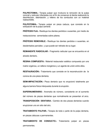 PULPECTOMIA.- Terapia pulpar que involucra la remoción de la pulpa
coronal y radicular infectadas con el fin de conservar el diente realizando la
desinfección, debridación, y relleno de los conductos con un material
reabsorbible.
PULPOTOMIA.- Terapia pulpar en pieza caduca, que consiste en la
extirpación de la pulpa cameral.
PRÓTESIS FIJA.- Restituye los dientes perdidos o ausentes, por medio de
restauraciones cementadas sobre pilares.
PRÓTESIS REMOVIBLE.- Restituye los dientes perdidos o ausentes, en
desdentados parciales y que puede ser retirado de su lugar.
REMANENTE RADICULAR.- Fragmento radicular que se encuentra en el
alveolo dentario.
RESINA COMPUESTA.- Material restaurador estético compuesto por una
matriz orgánica, un relleno inorgánico y un agente de unión entre ellos.
RESTAURACIÓN.- Tratamiento que consiste en la reconstrucción de la
corona de una pieza dentaria.
SEMI-IMPACTACIÓN.- Pieza dentaria que no erupcionó totalmente por
alguna barrera física interpuesta durante la erupción.
SUPERNUMERARIO.- Anomalía de número, consistente en el aumento
del número de piezas dentarias que normalmente se presentan el arco.
TRANSPOSICIÓN DENTARIA.- Cambio de dos piezas dentarias cuando
erupcionan uno en sitio del otro.
TRATAMIENTO PULPAR.- Terapia de toda o parte de la pulpa dentaria,
en piezas cáducas o permanentes.
TRATAMIENTO
permanentes.

DE

CONDUCTO.-

Tratamiento

pulpar

en

piezas

 