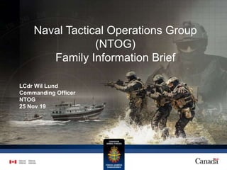 Naval Tactical Operations Group
(NTOG)
Family Information Brief
LCdr Wil Lund
Commanding Officer
NTOG
25 Nov 19
 