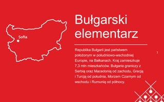 1
Bułgarski
elementarz
Republika Bułgarii jest państwem
położonym w południowo-wschodniej
Europie, na Bałkanach. Kraj zamieszkuje
7,3 mln mieszkańców. Bułgaria graniczy z
Serbią oraz Macedonią od zachodu, Grecją
i Turcją od południa, Morzem Czarnym od
wschodu i Rumunią od północy.
Brytyjski elementarz
 