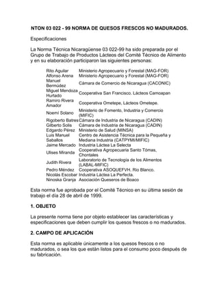 NTON 03 022 - 99 NORMA DE QUESOS FRESCOS NO MADURADOS.<br />Especificaciones<br />La Norma Técnica Nicaragüense 03 022-99 ha sido preparada por el Grupo de Trabajo de Productos Lácteos del Comité Técnico de Alimento y en su elaboración participaron las siguientes personas:<br />Rito AguilarMinisterio Agropecuario y Forestal (MAG-FOR)Alfonso ArenaMinisterio Agropecuario y Forestal (MAG-FOR)Manuel BermúdezCámara de Comercio de Nicaragua (CACONIC)Miguel Mendoza HurtadoCooperativa San Francisco. Lácteos CamoapanRamiro Rivera AmadorCooperativa Ometepe, Lácteos Ometepe.Noemí SolanoMinisterio de Fomento, Industria y Comercio (MIFIC)Rigoberto BatresCámara de Industria de Nicaragua (CADIN)Gilberto SolisCámara de Industria de Nicaragua (CADIN)Edgardo PérezMinisterio de Salud (MINSA)Luis Manuel SaballosCentro de Asistencia Técnica para la Pequeña y Mediana Industria (CATPYMI/MIFIC)Jaime MercadoIndustria Láctea La SelectaUlises MirandaCooperativa Agropecuaria Santo Tómas, ChontalesJudith RiveraLaboratorio de Tecnología de los Alimentos (LABAL-MIFIC)Pedro MéndezCooperativa ASOQUEFVH. Rio Blanco.Nicolás EscobarIndustria Láctea La Perfecta.Ninoska GranjaAsociación Queseros de Boaco<br />Esta norma fue aprobada por el Comité Técnico en su última sesión de trabajo el día 28 de abril de 1999.<br />1. OBJETO<br />La presente norma tiene por objeto establecer las características y especificaciones que deben cumplir los quesos frescos o no madurados.<br />2. CAMPO DE APLICACIÓN<br />Esta norma es aplicable únicamente a los quesos frescos o no madurados, o sea los que están listos para el consumo poco después de su fabricación.<br />3. DEFINICIONES<br />3.1 Queso: Es el producto fresco o madurado, sólido o semisólido, obtenido por la coagulación de leche, leche descremada, leche parcialmente descremada, leche en polvo, crema, crema de suero, o suero de mantequilla o una combinación cualquiera de éstas, por la acción de cuajo u otros coagulantes apropiados, con o sin aplicación de calor, y con o sin la adición de otros ingredientes y aditivos alimentarios.<br />3.2 Queso condimentado y/o saborizado. Es el queso al cual se han agregado condimentos y/o saborizantes naturales o artificiales autorizados por la entidad competente.<br />3.3. Queso no madurado. Es el queso que está listo para su consumo inmediatamente después de su fabricación.<br />3.4 Queso cottage. Es el queso no madurado, escaldado o no, de alta humedad, de textura blanda o suave, granular o cremosa, preparado con leche descremada, coagulada con enzimas y/o por cultivos lácticos, cuyo contenido de grasa lácteas es inferior a 2% m/m (masa / masa).<br />3.5 Queso cottage con crema. Es el queso cottage al que se le ha agregado crema, de manera que su contenido de grasa láctea es igual o mayor de 4% m/m (masa / masa).<br />3.6 Queso quark (quarg). Es el queso no madurado ni escaldado, alto en humedad, de textur blanda o suave, preparado con leche descremada y concentrada, cuajada con enzimas y/o por cultivos lácticos y separados mecánicamente del suero, cuyo contenido de grasa láctica es variable, dependiendo si se agrega crema o no durante su elaboración.3.7 Queso ricotta. Es el queso no madurado, escaldado, alto en humedad, de textura granular blanda o suave, preparado con suero de leche o suero de queso con leche, cuajada por la acción del calor y la adición de cultivos lácticos y ácidos orgánicos, cuyo contenido de grasa láctea es igual o superior a 0.5 % m/m, cuando se ha empleado solamente suero de leche en la preparación e igual o superior a 4 % m/m (masa / masa) cuando se ha empleado leche.<br />3.8 Queso crema. Es el queso no madurado ni escaldado, con un contenido relativamente alto de grasa, de textura homogénea, cremosa, no granulada, preparado con crema sola o mezclada con leche y cuajada con cultivos lácticos y opcionales con enzimas adicionales a los cultivos lácticos.<br />3.9 Queso fresco. Es el queso no madurado ni escaldado, moldeado, de textura relativamente firme, levemente granular, preparado con leche entera, semidescremada, coagulada con enzimas y/o ácidos orgánicos, generalmente sin cultivos lácticos. También se designa como queso blanco.<br />3.10 Queso de capas o capitas. Es el queso moldeado de textura relativamente firme, no granular, levemente elástica preparado con leche entera, cuajada con enzima y/o ácidos orgánicos generalmente sin cultivos lácticos.<br />3.11 Queso duro. Es el queso no madurado, escaldado o no, prensado, de textura dura, desmenuzable, preparado con leche entera, semidescremada o descremada, cuajada con cultivos lácticos y enzimas, cuyo contenido de grasa es variable dependiendo del tipo de leche empleada en su elaboración y tiene un contendido relativamente bajo en humedad.<br />3.12 Queso mozarella. Es el queso no madurado, escaldado, moldeado, de textura suave elástica (pasta filamentosa), cuya cuajada puede o no ser blanqueada y estirada, preparado de leche entera, cuajada con cultivos lácticos, enzimas y/o ácidos orgánicos y artificiales.<br />3.13 Quesillo criollo. Es el queso no madurado, escaldado, alto en humedad con textura blanda suave y elástica fabricado con leche, acidificada con ácido láctico, cuajado con cuajo líquido.<br />3.14 Queso de suero o requesón. Es el producto obtenido por la concentración de suero y el moldeo del suero concentrado, con o sin la adición de leche y grasa de leche, cuyo contenido es variable según la materia prima utilizada.3.15 Queso con Quesillo. Queso no madurado alto en humedad con textura suave o cremosa preparado con leche mezclado con quesillo criollo, tiene alto contenido de grasa listo para el consumo inmediato después de su fabricación.<br />3.16 Queso Descremado. Queso no madurado con un contenido relativamente bajo en grasa de textura homogénea preparado con leche descremada.<br />3.17 Queso frescal criollo. Queso no madurado preparado con leche descremada de con 2% de , se le adiciona cultivo láctico con un contenido relativamente bajo en grasa como producto terminado con textura homogénea<br />4. CLASIFICACIÓN DE LOS QUESOS<br />4.1 Clasificación. El producto se clasificará de acuerdo a su composición y características físicas en los siguientes tipos:<br />Según el contenido de humedad<br />Duro.<br />Semiduro.<br />Semiblando.<br />Blando.<br />Según el contenido de grasa láctea<br />Rico en grasa.<br />Graso.<br />Semigraso.<br />Magro<br />Según características del proceso<br />Fresco: Para consumir hasta 10 días después de su fabricación.<br />Semiduro: Para consumir después de reposar entre 10 y 30 días después de su fabricación.<br />Madurado: Para consumir después de el tiempo asignado según el tipo de queso.<br />Madurado por mohos.<br />Fundido.<br />El queso se designa por su nombre, seguido de la indicación del contenido de humedad, contenido de grasa láctea y características del proceso. La prueba de fosfatasa será negativa para el queso fabricado con leche pasterizada.<br />Caracterización de los quesos<br />Tipo o ClaseHumedad % maxContenido de grasa en extracto en % masaSemiduro55-Duro40-Semiblando65-Blando80-Rico en grasa-60Graso-45Semigraso-20Magro-0.1Semimagro-0.5<br />4.2 Designación. El producto se designará por una expresión que permita identificar claramente la clase de queso que corresponda; adicionalmente podrá designarse por un nombre regional reconocido o por un nombre comercial específico.<br />5. MATERIAS PRIMAS Y MATERIALES<br />5.1 Para la elaboración de los quesos no madurado se podrán emplear los siguientes ingredientes, los cuales deberán cumplir con las demás normas relacionadas o en su ausencia, con las normas del Codex Alimentarius.<br />Leche pasterizada entera, semidescremada o descremada, leche evaporada, leche en polvo, crema o suero de leche; también se podrá emplear leche sometida a otros procesos tecnológicos y cuyas características microbiológicas sean equivalentes o mejores que las de la leche pasterizada.<br />Nota: La leche fresca utilizada para elaborar los quesos frescos no madurados no debe contener preservantes ni adulterantes.<br />Enzimas y/o cultivo de bacterias inocuas<br />Sal para consumo humano (grado alimentario)<br />Aditivos alimentarios autorizados<br />Cualquier otro tipo de producto de calidad comestible cuyo uso sea reconocido para la elaboración de quesos no madurados en sus diferentes tipos.<br />6. ESPECIFICACIONES Y CARACTERÍSTICAS<br />6.1 Características generales. Los quesos no madurados deberán ser elaborados con ingredientes limpios, sanos, libres de contaminación y de insectos en cualesquiera de sus etapas evolutivas, así como de cualquier defecto que pueda afectar su comestibilidad, el buen aspecto del producto final o a su posibilidad de adecuadas conservación; los quesos no madurados deberán ser elaborados y envasados bajo estrictas condiciones higiénicos sanitarias.<br />6.2 Características sensoriales. La apariencia, la textura, el color, el olor y el sabor de los quesos no madurados deberán ser los característicos para el tipo de queso que corresponda y deberán estar libres de los defectos indicados a continuación.<br />Defectos del sabor: Fermentado, rancio, agrio, quemado, o cualquier otro sabor anormal o extraño.<br />Defectos en el olor: Fermentado, amoniacal, fétido, rancio, mohoso, o cualquier olor anormal o extraño.<br />Defectos en el color: Anormal; no uniforme, manchado o moteado, provocado por crecimiento de mohos o microorganismos que no correspondan a las características del queso de que se trate.<br />Defectos en la textura: No propia o con cristales grandes de lactosa con consistencia ligosa acompañada de olor desagradable<br />Defectos en la apariencia No propia, con cristales grandes de lactosa, sucia o con desarrollo de mohos u otros hongos.<br />6.3 Características químicas. El producto deberá cumplir con las características químicas especificadas en la tabla 1 :<br />Tabla 1. Características químicas<br />Tipo de queso no maduradoHumedad % en masa, máximoGrasa láctea, % en masa, en base húmeda1.Queso cottage80.0No mayor de 2.02.Queso cottage con crema80.0No menor de 4.03.Queso quark80.0No mayor de 8.04.Queso quark en grasa60.0No menor de 18.05.Queso ricotta (elaborado solamente con suero de leche)80.0No menor de 0.5 (*)6.Queso crema65.0No menor de 24.07.Queso fresco, bajo en grasa70.0No mayor de 1.28.Queso fresco70.0No menor de 1.239.Queso de capas45.0No menor de 1.410.Queso duro39.0No menor de 9.011.Queso mozarella60.0No menor de18.012.Quesillo alto en grasa60.0No menor de 18.013.Quesillo bajo en grasa60.0No mayor de 18.014.Queso de suero80.0> 10 < 3315.Queso con quesillo75.0No menor de 24.016.Queso Descremado75.0No mayor de 2.017.Queso Frescal Criollo80.0No menor de 1.2<br />(*) Cuando se declare leche entre los ingredientes empleados en la elaboración, el requisito será de 4% como mínimo.<br />6.4 Características microbiológicas El producto no podrá contener microorganismos en número mayor a lo especificado en la tabla 2:<br />Tabla 2. Características microbiológicas<br />Microorganismosn(1)c(2)m(3)M(4)Staphylococcus aureus, UFC/cm351102103Coliformes totales, UFC/cm352200500Coliformes fecales, UFC/cm3511010Escherichia coli, UFC/cm35000Salmonella en 25 gramos5000<br />(1) n = Número de muestras que deben analizarse(2) c = Número de muestras que se permite que tengan un recuento mayor que m pero no mayor que M.(3) m = Recuento máximo recomendado(4) M = Recuento máximo permitido<br />6.5 Aditivos Alimentarios. Los aditivos alimentarios deberán cumplir con las normas relacionadas o en su ausencia, con las normas del Codex Alimentarius.<br />6.5.1 Reguladores del pH. Se podrán emplear como reguladores del pH los ácidos o álcalis indicados en la tabla 3:<br />Tabla 3. Reguladores del pH<br />Reguladores del pHDosis máxima en el producto finalÁcido cítrico40 grs/kgÁcido fosfórico9 grs/kgÁcido acético40 grs/kgÁcido láctico40 grs/kg<br />6.5.2 Coadyuvantes de la coagulación. Se podrá emplear como coadyuvante de la coagulación el cloruro de calcio en una cantidad máxima de 0.02 % m/m, con respecto a la leche empleada en la elaboración y referido a la sal anhidra.<br />6.5.3 Estabilizadores. Se podrán emplear las sustancias estabilizantes que se indican en la tabla siguiente, preferiblemente en los casos de queso cottage, queso cottage con crema y queso crema.<br />Tabla 4. Estabilizadores<br />EstabilizadoresDosis máximas en el producto final- Goma del algarrobo- Goma karaya- Goma guar- Gelatina- Carboximetil celulosa de Sodio- Carragenina- Goma de avena- Alginatos de sodio y potasio- Alginato de propilen glicol- Goma Xanthán- Locus Bean Gum0.5 %, expresado en masa, solos o mezclados.(Para todos los Estabilizadores)<br />6.5.4 Conservadores Solamente en los quesos no madurados que se presenten rodajeados o en porciones equivalentes a unidades de consumo se podrá emplear como conservador el ácido sórbico y/o sus sales de sodio y potasio en una cantidad máxima de 0.3 % expresado en masa en el producto final y referido a ácido sórbico.<br />6.5.5 Sustancias para ahumado El producto podrá ser opcionalmente ahumado mediante las técnicas tradicionales; o bien, podrá ser adicionado con substancias preparadas por condensación o precipitación del humo de madera, en cantidad necesaria para lograr el efecto deseado.<br />6.5.5.1 La madera empleada debe ser no resinosa y no debe haber sido tratada con barniz, pintura, adhesivos, aglomerantes o sustancias químicas de cualquier índole.<br />6.6 Verificación de la adulteración del producto con grasa no láctea. La grasa extraída del producto deberá cumplir con las siguiente características.<br />El perfil de ácidos grasos deberá ser el característico de la grasa láctea<br />La relación de los ácidos grasos C14/C16 no deberá ser mayor de 3.0<br />El análisis de esteroles deberá mostrar ausencia de fitoesteroles (trazas de grasa vegetal).<br />6.7 Pruebas de fosfatasa. Esta deberá ser negativa.<br />7. MUESTREO<br />7.1 Toma de muestras. La toma de muestra se llevará a cabo siguiendo el procedimiento descrito en la norma del Codex Alimentarius de la FAO/OMS (según la norma No. B1 de la FAO/OMS, “Toma de Muestra de Leche y de Productos Lácteos”, párrafos 2 y 7); para los análisis microbiológicos deberán tomarse 5 muestras por lote y para los análisis físicos y químicos deberá tomarse el número de muestras que indica la norma antes mencionada, de acuerdo al número de unidades que componen el lote.<br />Las muestras se podrán tomar en la fábrica o en los lugares de distribución y venta.<br />7.2 Lote. Es una cantidad determinada de producto de características similares que ha sido elaborado bajo condiciones de producción manteniendo un control adecuado en la uniformidad, y que se identifica por tener un mismo código o clave de producción.<br />7.3 Inspección y Control La inspección y verificación de la calidad del queso serán practicadas por los organismos legalmente competentes para tal fin.<br />8. MÉTODOS DE ENSAYOS Y ANÁLISIS (Método de la AOAC)<br />8.1 Determinación del contenido de grasa. La determinación del contenido de grasa se lleva a cabo de acuerdo al método correspondiente del Codex Alimentarius de la FAO/OMS (según la norma B.3 de la FAO/OMS: “Determinación del Contenido de Materia Grasa del Queso y de los Quesos Fundidos”).<br />8.2 Verificación del contenido neto. Dicha verificación se llevará a cabo de acuerdo al procedimiento descrito en la Norma ICAITI 49 015.<br />8.3 Otros ensayos y análisis. La determinación de los demás requisitos especificados en la presente norma se llevará a cabo de acuerdo con las técnicas analíticas del Codex Alimentarius.<br />9. ENVASE Y ROTULADO<br />9.1 Envase. Los envases para los quesos no madurados deberán ser de materiales de naturaleza tal que no alteren las características sensoriales del producto ni produzcan substancias dañinas o tóxicas.<br />9.2 Etiqueta. Para los efectos de esta norma, las etiquetas deberán cumplir con la Norma Técnica Obligatoria Nicaragüense 03 021 – 99<br />9.3 Embalaje. Los embalajes deberán cumplir con las Normas establecidas.<br />10 ALMACENAMIENTO Y TRANSPORTE<br />Las condiciones de almacenamiento y transporte cumplirán con las normas higiénicas sanitarias vigentes en el país.<br />11. REFERENCIAS<br />Norma ICAITI 34 197:88 Quesos no madurados. Especificaciones.<br />Code of Federal Regulation.<br />Codex Alimentarius. FAO/OMS.<br />Tecnología de la Industria Lechera E. Aa. Hansen. Paasch & Silkeborg Maskinfabrikker.<br />Tecnología y Control de Calidad de Productos Lácteos FAO.<br />Tecnología de Quesos Frescos . Instituto de Ciencia y Tecnología de Alimentos, Universidad de Colombia.<br />Normas Jurídicas de Nicaragua<br />Materia: MercantilRango: Normas Técnicas<br />-<br />NORMA TÉCNICA OBLIGATORIA NICARAGÜENSEPARA EL QUESO PROCESADO (QUESO FUNDIDO) Y QUESO FUNDIDO (TIPO AMERICANO). (En base a Codex Stan a 8b-1978)NTON 03 062-09. Aprobado el 22 de Abril del 2010Publicada en La Gaceta No. 203 del 25 de Octubre del 2010<br />La Norma Técnica Obligatoria Nicaragüense 03 062- 09 ha sido preparada por el Subcomité Técnico de Leche y Productos Lácteos del CONICODEX y en su revisión y adaptación participaron las siguientes personas:<br />Carmen LanuzaDamaris Mendieta TéllezAdilia Dauria NogueraMeyling Centeno VargasFátima JuárezJosé Esteban PorrasAris Mejía HerreraFrancisco R. GuzmánHeinz LiehctiRonald Matus LainezLissette Urey B.Clara Verónica Sirias MartínezMeyling CentenoSalvador E. Guerrero G.CNDR – MINSAUNAUCAMINSAMINS/CNDRINTACENCOOPEL R.L.COPANICAPARMALATESKIMOCADINDGPSA/MAGFORMINSAMIFIC<br />Esta norma fue aprobada por el Subcomité Técnico en su sesión de trabajo el día 03 de noviembre del 2009.1. OBJETOLa presente norma tiene como objeto establecer las características y especificaciones de Calidad e Inocuidad que debe cumplir el queso procesado (queso fundido) y quot;
queso fundido para untar (Tipo Americano). 2. CAMPO DE APLICACIÓN La presente Norma se aplica a todos los productos que se ajustan a la definición de queso que figura en la sección 3 de esta norma. 3. DEFINICIÓNSe entiende por el queso procesado (queso fundido) y quot;
queso fundido para untar (Tipo Americano) los quesos obtenidos por molturación, mezcla, fusión y emulsión con tratamiento térmico y agentes emulsionantes de una o más variedades de queso, con o sin la adición de componentes de leche y/u otros productos alimenticios de conformidad con el párrafo 4.4. INGREDIENTES FACULTATIVOS4.1 Nata (crema), mantequilla y/o grasa de mantequilla.4.2 Otros productos lácteos distintos de los enumerados en 4.1 hasta un contenido máximo total del 5% de lactosa en el producto final.4.3 Sal (cloruro de sodio).4.4 Vinagre4.5 Especias y otros aderezos vegetales en cantidad suficiente para caracterizar el producto.4.6 Para los fines de aromatización del producto, podrán añadirse alimentos incluyendo los azucares, convenientemente cocinados o preparados de otra forma, en cantidad suficiente para caracterizar el producto, a condición de que estas adiciones, calculadas con relación al extracto seco, no excedan de 1/6 del peso de los sólidos totales del producto terminado.4.7 Cultivos y/o enzimas lácteas.5. ADITIVOS ALIMENTARIOS5.1 EMULSIONANTES<br />Comercialmente se usan sales fundentes tales como:di- y polifosfóricosAcido cítrico y/o ácido fosfórico con bicarbonato sódico y/o carbonato cálcico40 000 mg/kg, solos o mezclados, calculados como sustancias anhidras pero sin que los compuestos de fósforo añadidos excedan de 0.009 mg/kg calculados como fósforo.<br />5.2 ACIDIFICANTES/REGULADORES DEL PHÁcido cítrico Ácido fosfóricoÁcido acético Ácido lácticoHidrogencarbonato sódico y/o carbonato cálcico5.3 COLORES<br />Dosis máxima en el producto finalBija (Annata o Achiote)Beta-carotenoClorofila, incluida la clorofila de cobreRiboflavinaOleorresina de páprikaCurcumina600 mg/kg, solos o mezcladosDosis máxima en el producto finalLimitada por las buenas prácticas de fabricación (BPF)<br />5.4 SUSTANCIAS CONSERVADORAS<br />5.4.1 Ácido sórbico y sus sales de sodio y potasio, o Ácido propiónico y sus sales de sodio y calcio5.4.2 Nisina0,003 mg/kg solos o mezclados, expresados como ácidos12,5 mg de nisina pura por kg<br />6. TRATAMIENTO TÉRMICODurante su fabricación, los productos que respondan a la definición de la norma, deberán calentarse a un temperatura de pasteurización, ya sea en continuo o en VAT.7. DENOMINACIÓN Y COMPOSICIÓN7.1 DenominaciónLos productos que satisfagan las disposiciones de esta norma no podrán llevar la denominación de una variedad de queso junto con los nombres de quot;
queso fundidoquot;
 o quot;
queso fundido para untarquot;
, pero podrá mencionarse en la etiqueta el nombre de una variedad de queso que dé al producto un sabor característico (por ej.: quot;
 el queso procesado (queso fundido) y quot;
queso fundido para untar (Tipo Americano) con ____ quot;
).7.2 ComposiciónEl queso procesado (queso fundido) y quot;
queso fundido para untar (Tipo Americano) deberán tener un contenido mínimo de extracto seco relacionado con el contenido mínimo declarado de grasa de leche en el extracto seco, como sigue:<br />Grasa de Leche en el extracto seco %Extracto seco mínimo %Queso fundidoQueso fundido para untar655345605244555144505043454841404639354436304233254031203829153729103629menos de 103429<br />8. CRITERIOS MICROBIOLÓGICOS<br />ParámetroTipo de riesgoLímite Máximo permitidoColiformes fecalesA< 3 NMP/gStaphylococcus aureus102 UFC /gListeria monocytogenesAusenciaSalmonella spp/25 gAusencia<br />9. ETIQUETADOAdemás de la NTON - Norma para el Etiquetado de Productos Preenvasados para el Consumo Humano 03 - 021 - 99, esta norma deberá cumplir con los siguientes requerimientos.9.1 Denominación del Alimento9.1.1 El nombre del producto deberá ser el queso procesado (queso fundido) y quot;
queso fundido para untar (Tipo Americano / Philadelfia). 9.1.2 En el caso de que el queso procesado (queso fundido) y quot;
queso fundido para untar (Tipo Americano/ Philadelfia) incluya especias o alimentos naturales, de acuerdo con los párrafos 4.5 y 4.6 respectivamente, el nombre del producto deberá ser el aplicable, según se indica más arriba, seguido del término quot;
con …quot;
 llenando el espacio en blanco con el nombre común o corriente, o nombres de las especias o alimentos naturales empleados, por orden predominante de peso.9.1.3 El contenido de materia grasa de la leche deberá declararse como grasa en el extracto seco en múltiplos de 5% (la cifra empleada será la del múltiplo de 5% inmediatamente inferior a la composición efectiva) y/o porcentaje por masa.9.2 Lista de IngredientesEl producto debe cumplir con la NTON 03 – 021 – 99 - Norma para el Etiquetado de Productos Preenvasados para el Consumo Humano.9.3 Contenido NetoEl producto debe cumplir con la NTON 03 – 021 – 99 - Norma para el Etiquetado de Productos Preenvasados para el Consumo Humano 9.4 Nombre y DirecciónEl producto debe cumplir con la NTON 03 – 021 – 99 - Norma para el Etiquetado de Productos Preenvasados para el Consumo Humano 9.5 País de FabricaciónEl producto debe cumplir con la NTON 03 – 021 – 99 - Norma para el Etiquetado de Productos Preenvasados para el Consumo Humano 9.6 Marcado de la FechaEl producto debe cumplir con la NTON 03 – 021 – 99 - Norma para el Etiquetado de Productos Preenvasados para el Consumo Humano 9.7 Identificación del LoteEl producto debe cumplir con la NTON 03 – 021 – 99 - Norma para el Etiquetado de Productos Preenvasados para el Consumo Humano 10. MÉTODOS DE TOMA DE MUESTRAS Y ANÁLISISVéase el Volumen 13 del Codex Alimentarius.11. ReferenciaProyecto de RTCA – Criterios Microbiológicos.12. OBSERVANCIA DE LA NORMALa verificación y Certificación de esta norma estará a cargo del Ministerio de Salud a través de la Dirección de Regulación de alimentos y los SILAIS del País; y el Ministerio Agropecuario y Forestal a través de la Dirección de Inocuidad Agroalimentaria.13. ENTRADA EN VIGENCIALa presente Norma Técnica Obligatoria Nicaragüense entrará en vigencia con carácter Obligatorio noventa días después de su publicación en la Gaceta Diario Oficial.14. SANCIONES El incumplimiento a las disposiciones establecidas en la presente norma, debe ser sancionado conforme a lo establecido en la Ley 291 Ley Básica de Salud Animal y Sanidad Vegetal y su Reglamento; Ley 423 Ley General de Salud y su Reglamento, así como las Disposiciones Sanitarias de los Decreto No. 394 y No. 432; La Ley 219 Ley de Normalización Técnica y Calidad y su Reglamento.<br />