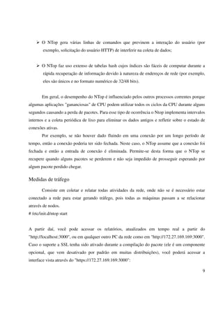 O NTop gera várias linhas de comandos que previnem a interação do usuário (por
        exemplo, solicitação do usuário HTTP) de interferir na coleta de dados;


        O NTop faz uso extenso de tabelas hash cujos índices são fáceis de computar durante a
        rápida recuperação de informação devido à natureza de endereços de rede (por exemplo,
        eles são únicos e no formato numérico de 32/48 bits).


        Em geral, o desempenho do NTop é influenciado pelos outros processos correntes porque
algumas aplicações "gananciosas" de CPU podem utilizar todos os ciclos da CPU durante alguns
segundos causando a perda de pacotes. Para esse tipo de ocorrência o Ntop implementa intervalos
internos e a coleta periódica de lixo para eliminar os dados antigos e refletir sobre o estado de
conexões ativas.
        Por exemplo, se não houver dado fluindo em uma conexão por um longo período de
tempo, então a conexão poderia ter sido fechada. Neste caso, o NTop assume que a conexão foi
fechada e então a entrada de conexão é eliminada. Permite-se desta forma que o NTop se
recupere quando alguns pacotes se perderem e não seja impedido de prosseguir esperando por
algum pacote perdido chegar.

Medidas de tráfego

        Consiste em coletar e relatar todas atividades da rede, onde não se é necessário estar
conectado a rede para estar gerando tráfego, pois todas as máquinas passam a se relacionar
através de nodos.
# /etc/init.d/ntop start


A partir daí, você pode acessar os relatórios, atualizados em tempo real a partir do
"http://localhost:3000", ou em qualquer outro PC da rede como em "http://172.27.169.169:3000".
Caso o suporte a SSL tenha sido ativado durante a compilação do pacote (ele é um componente
opcional, que vem desativado por padrão em muitas distribuições), você poderá acessar a
interface vista através do "https://172.27.169.169:3000":

                                                                                               9
 