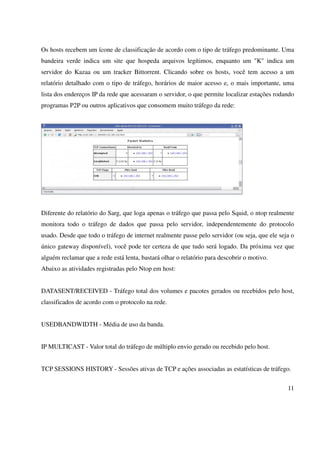 Os hosts recebem um ícone de classificação de acordo com o tipo de tráfego predominante. Uma
bandeira verde indica um site que hospeda arquivos legítimos, enquanto um "K" indica um
servidor do Kazaa ou um tracker Bittorrent. Clicando sobre os hosts, você tem acesso a um
relatório detalhado com o tipo de tráfego, horários de maior acesso e, o mais importante, uma
lista dos endereços IP da rede que acessaram o servidor, o que permite localizar estações rodando
programas P2P ou outros aplicativos que consomem muito tráfego da rede:




Diferente do relatório do Sarg, que loga apenas o tráfego que passa pelo Squid, o ntop realmente
monitora todo o tráfego de dados que passa pelo servidor, independentemente do protocolo
usado. Desde que todo o tráfego de internet realmente passe pelo servidor (ou seja, que ele seja o
único gateway disponível), você pode ter certeza de que tudo será logado. Da próxima vez que
alguém reclamar que a rede está lenta, bastará olhar o relatório para descobrir o motivo.
Abaixo as atividades registradas pelo Ntop em host:


DATASENT/RECEIVED - Tráfego total dos volumes e pacotes gerados ou recebidos pelo host,
classificados de acordo com o protocolo na rede.


USEDBANDWIDTH - Média de uso da banda.


IP MULTICAST - Valor total do tráfego de múltiplo envio gerado ou recebido pelo host.


TCP SESSIONS HISTORY - Sessões ativas de TCP e ações associadas as estatísticas de tráfego.


                                                                                               11
 