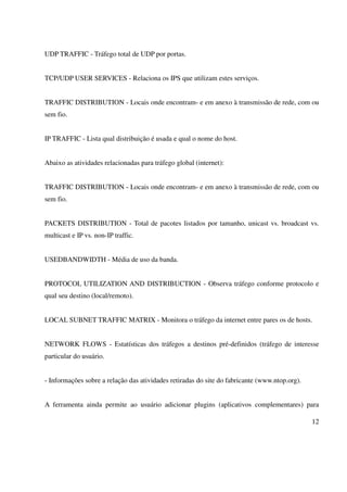 UDP TRAFFIC - Tráfego total de UDP por portas.


TCP/UDP USER SERVICES - Relaciona os IPS que utilizam estes serviços.


TRAFFIC DISTRIBUTION - Locais onde encontram- e em anexo à transmissão de rede, com ou
sem fio.


IP TRAFFIC - Lista qual distribuição é usada e qual o nome do host.


Abaixo as atividades relacionadas para tráfego global (internet):


TRAFFIC DISTRIBUTION - Locais onde encontram- e em anexo à transmissão de rede, com ou
sem fio.


PACKETS DISTRIBUTION - Total de pacotes listados por tamanho, unicast vs. broadcast vs.
multicast e IP vs. non-IP traffic.


USEDBANDWIDTH - Média de uso da banda.


PROTOCOL UTILIZATION AND DISTRIBUCTION - Observa tráfego conforme protocolo e
qual seu destino (local/remoto).


LOCAL SUBNET TRAFFIC MATRIX - Monitora o tráfego da internet entre pares os de hosts.


NETWORK FLOWS - Estatísticas dos tráfegos a destinos pré-definidos (tráfego de interesse
particular do usuário.


- Informações sobre a relação das atividades retiradas do site do fabricante (www.ntop.org).


A ferramenta ainda permite ao usuário adicionar plugins (aplicativos complementares) para

                                                                                               12
 