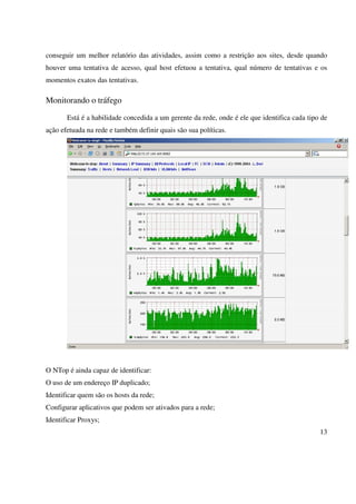 conseguir um melhor relatório das atividades, assim como a restrição aos sites, desde quando
houver uma tentativa de acesso, qual host efetuou a tentativa, qual número de tentativas e os
momentos exatos das tentativas.

Monitorando o tráfego

       Está é a habilidade concedida a um gerente da rede, onde é ele que identifica cada tipo de
ação efetuada na rede e também definir quais são sua políticas.




O NTop é ainda capaz de identificar:
O uso de um endereço IP duplicado;
Identificar quem são os hosts da rede;
Configurar aplicativos que podem ser ativados para a rede;
Identificar Proxys;
                                                                                              13
 